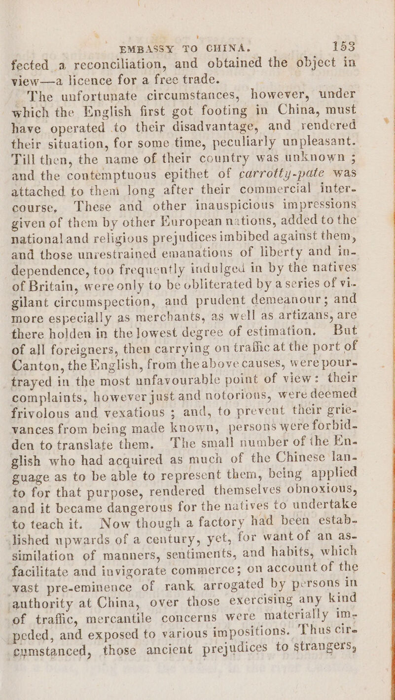 fected a reconciliation, and obtained the object in view—a licence for a free trade. The unfortunate circumstances, however, under which the English first got footing in China, must have operated .to their disadvantage, and rendered their situation, for some time, peculiarly unpleasant. Till then, the name of their country was unknown ; and the contemptuous epithet of carrotty-pate was attached to them long after their commercial inter- course, These and other inauspicious impressions given of them by other Kuropean nations, added to the national and religious prejudices imbibed against them, and those unrestrained emanations of liberty and in- dependence, too frequently indulged in by the natives of Britain, were only to be obliterated by a series of vi- gilant circumspection, and prudent demeanour ; and more especially as merchants, as well as artizans, are there holden in the lowest degree of estimation, But of all foreigners, then carrying on traffic at the port of Canton, the English, from the above causes, were pour- trayed in the most unfavourable point of view: their complaints, however just and notorious, were deemed frivolous and vexatious ; and, to prevent their grie- vances from being made known, persons were forbid- den to translate them. ‘The small number of the En. glish who had acquired as much of the Chinese lan- guage as to be able to represent them, being applied to for that purpose, rendered themselves obnoxious, and it became dangerous for the natives to undertake to teach it. Now though a factory had been estab- Jished upwards of a century, yet, for want of an as- similation of manners, sentiments, and habits, which facilitate and invigorate commerce; on account of the wast pre-eminence of rank arrogated by persons in authority at China, over those exercising any kind of traffic, mercantile concerns were materially im, peded, and exposed to various impositions. Thus cire cumstanced, those ancient prejudices to strangers,