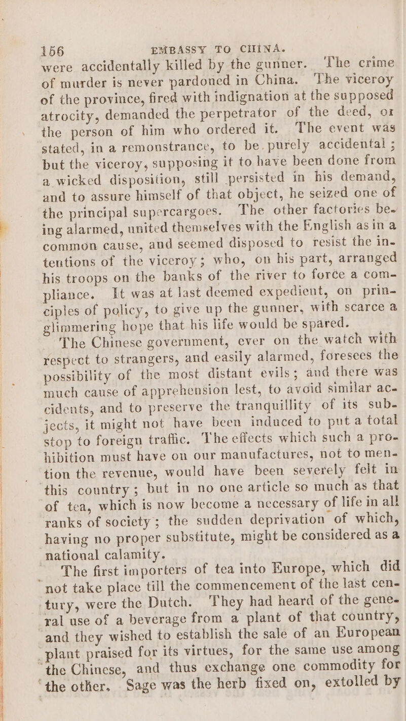 were accidentally killed by the gunner. The crime of murder is never pardoned in China. ‘The viceroy of the province, fired with indignation at the supposed atrocity, demanded the perpetrator of the deed, or the person of him who ordered it. The event was stated, in a remonstrance, to be. purely accidental ; but the viceroy, supposing it to have been done from a wicked disposition, still persisted in his demand, and to assure himself of that object, he seized one of the principal supercargoes. The other factories be- ing alarmed, united themselves with the English asin a common cause, and seemed disposed to resist the in- teutions of the viceroy; who, on his part, arranged his troops on the banks of the river to force a com- pliance. It was at last deemed expedient, on prin- ciples of policy, to give up the gunner, with scarce a glimmering hope that his life would be spared. The Chinese government, ever on the watch with respect to strangers, and easily alarmed, foresees the possibility of the most distant evils; and there was much cause of apprehension lest, to avoid similar ace cidents, and to preserve the tranguillity of its sub. jects, it might not have been induced to put a total stop to foreign traffic. The eflects which such a pro- hibition must have on our manufactures, not to men- tion the revenue, would have been severely felt in this country; but in no one article so much as that of tea, which is now become a necessary of life in all ranks of society; the sudden deprivation of which, having no proper substitute, might be considered as a national calamity. 7 The first importers of tea into Europe, which did ral use of a beverage from a plant of that country,