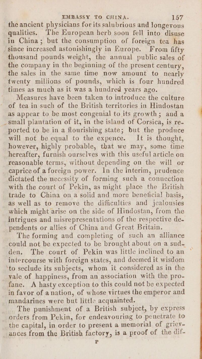 the ancient physicians for its salubrious and longevous qualities. The European herb soon fell into disuse in China; but the consumption of foreign tea has since increased astonishingly in Europe. From fifty thousand pounds weight, the annual public sales of the company in the beginning of the present century, the sales in the same time now amount to nearly twenty millions of pounds, which is four hundred times as much as it was a hundred years ago. Measures have been taken to introduce the culture of tea in such of the British territories in Hindostan as appear to be most congenial to its growth; anda _small plantation of it, in the island of Corsica, is re- ported to be in a flourishing state; but the produce will not be equal to the expence. It is thought, however, highly probable, that we may, some time hereafter, furnish ourselves with this useful article on reasonable terms, without depending on the will or caprice of aforeign power. In the interim, prudence dictated the necessity of forming such a connection with the court of Pekin, as might place the British trade to China on a solid and more beneficial basis, as well as to remove the difficulties and jealousies which might arise on the side of Hindostan, from the intrigues and misrepresentations of the respective de- pendents or allies of China and Great Britain. The forming and completing of such an alliance could not be expected to be brought about on a sud. den. The court of Pekin was little inclined to an intercourse with foreign states, and deemed it wisdom ‘to seclude its subjects, whom it considered as in the vale of happiness, from an association with the pro- fane. A hasty exception to this could not be expected in favor of anation, of whose virtues the emperor and mandarines were but little acquainted. The punishment of a British subject, by express orders from Pekin, for endeavouring to penetrate to the capital, in order to present a memorial of griev- ances from the British factory, is a proof of the dif- P