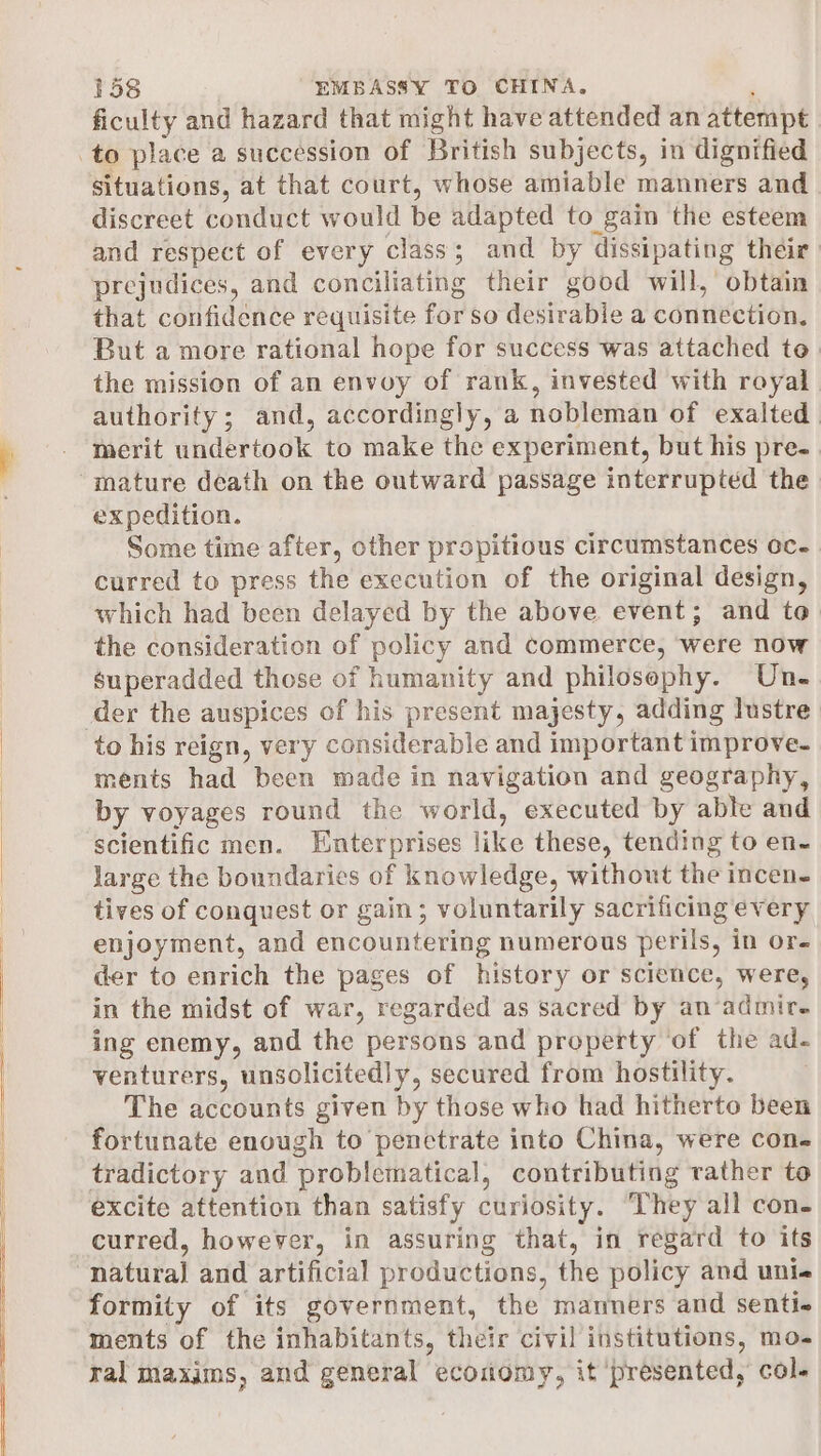 ficulty and hazard that might have attended an attempt to place a succession of British subjects, in dignified situations, at that court, whose amiable manners and discreet conduct would be adapted to gain the esteem and respect of every class; and by dissipating their prejudices, and conciliating their good will, obtain that confidence requisite for so desirable a eduttciion, But a more rational hope for success was attached te. the mission of an envoy of rank, invested with royal authority; and, accordingly, a nobleman of exalted merit undertook to make the experiment, but his pre- mature death on the outward passage interrupted the expedition. Some time after, other propitious circumstances oc. curred to press the execution of the original design, which had been delayed by the above event; and to the consideration of policy and commerce, were now superadded those of humanity and philosophy. Une der the auspices of his present majesty, adding lustre to his reign, very ciiistilekabte and important improve- ments had been made in navigation and geography, by voyages round the world, executed by able and scientific men. Enterprises like these, tending to en- large the boundaries of knowledge, without the incen- tives of conquest or gain; voluntarily sacrificing every enjoyment, and encountering numerous perils, in or- der to enrich the pages of history or science, were, in the midst of war, regarded as sacred by an admire ing enemy, and the persons and property of the ad- venturers, unsolicitedly, secured from hostility. The accounts given by those who had hitherto been fortunate enough to penctrate into China, were con- tradictory and ‘problematical, contributing rather to excite attention than satisfy curiosity. They all con- curred, however, in assuring that, in regard to its natural and artificial productions, the policy and unie formity of its government, the manners and senti- ments of the inhabitants, their civil institutions, mo- ral maxims, and general economy, it ‘presented, col.