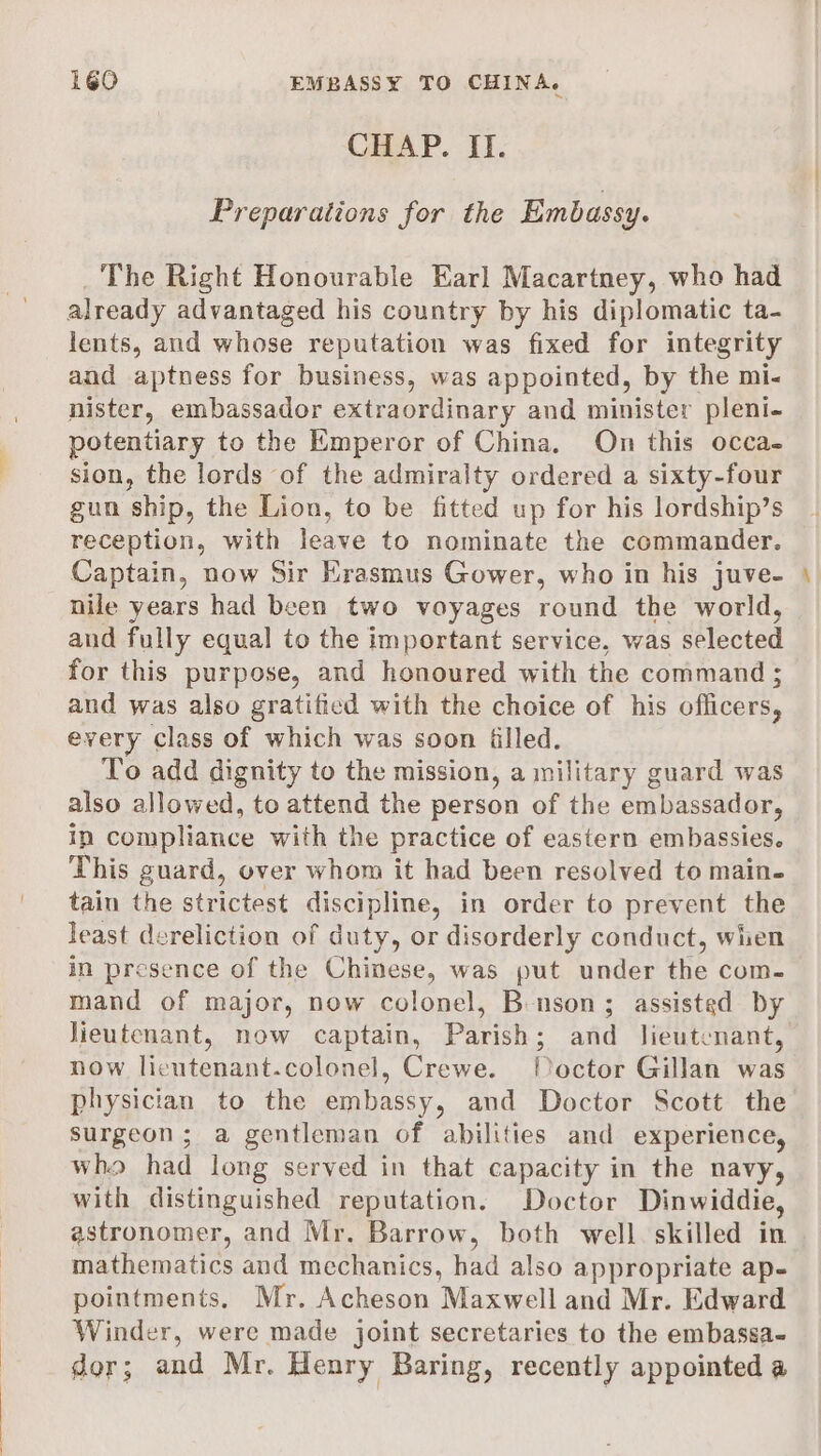 CHAP. II. Preparations for the Embassy. The Right Honourable Earl Macartney, who had already advantaged his country by his diplomatic ta- lents, and whose reputation was fixed for integrity and aptness for business, was appointed, by the mi- nister, embassador extraordinary and minister pleni- potentiary to the Emperor of China, On this occa- sion, the lords of the admiralty ordered a sixty-four gun ship, the Lion, to be fitted up for his lordship’s reception, with leave to nominate the commander. Captain, now Sir Krasmus Gower, who in his juve- nile years had been two voyages round the world, and fully equal to the important service, was selected for this purpose, and honoured with the command ; and was also gratified with the choice of his officers, every class of which was soon filled. To add dignity to the mission, a military guard was also allowed, to attend the person of the embassador, ip compliance with the practice of eastern embassies. This guard, over whom it had been resolved to main. tain the strictest discipline, in order to prevent the least dereliction of duty, or disorderly conduct, wien in presence of the Chinese, was put under the com. mand of major, now colonel, B-nson; assisted by lieutenant, now captain, Parish; and lieutenant, now licutenant.colonel, Crewe. [Doctor Gillan was physician to the embassy, and Doctor Scott the surgeon; a gentleman of abilities and experience, who had long served in that capacity in the navy, with distinguished reputation. Doctor Dinwiddie, astronomer, and Mr. Barrow, both well. skilled in mathematics and mechanics, had also appropriate ap- pointments, Mr. Acheson Maxwell and Mr. Edward Winder, were made joint secretaries to the embassa- dor; and Mr. Henry Baring, recently appointed a