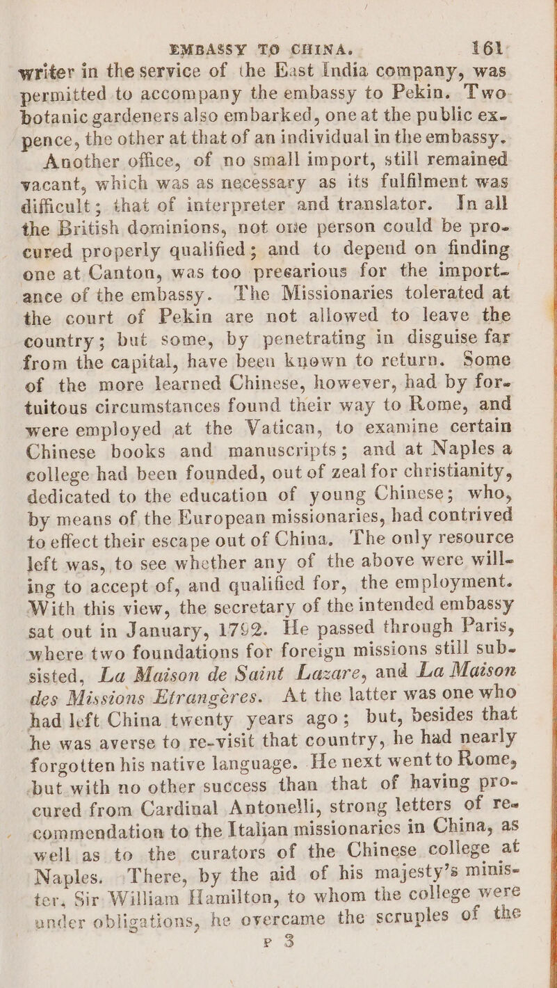 writer in the service of the Kast India company, was permitted to accompany the embassy to Pekin. Two. botanic gardeners also embarked, one at the public ex- pence, the other at that of an individual in the embassy. Another office, of no small import, still remained vacant, which was as necessary as its fulfilment was difficult; that of interpreter and translator. Jn all the British dominions, not oe person could be pro- cured properly qualified; and to depend on finding one at Canton, was too preearious for the import- ance of the embassy. The Missionaries tolerated at the court of Pekin are not allowed to leave the country; but some, by penetrating in disguise far from the capital, have been known to return. Some of the more learned Chinese, however, had by for. tuitous circumstances found their way to Rome, and were employed at the Vatican, to examine certain Chinese books and manuscripts; and at Naples a college had been founded, out of zeal for christianity, dedicated to the education of young Chinese; who, by means of the European missionaries, had contrived to effect their escape out of China, The only resource left was, to see whether any of the above were will- ing to accept of, and qualified for, the employment. With this view, the secretary of the intended embassy sat out in January, 1792. He passed through Paris, where two foundations for foreign missions still sub- sisted, La Maison de Saint Lazare, and La Maison des Missions Etrangéres. At the latter was one who had left China twenty years ago; but, besides that he was averse to re-visit that country, he had nearly forgotten his native language. He next wentto Rome, ‘but with no other success than that of having pro- cured from Cardinal Antonelli, strong letters of re« commendation to the Italian missionaries in China, as well as to the curators of the Chinese college at Naples. There, by the aid of his majesty’s minis- ter, Sir William Hamilton, to whom the college were under obligations, he overcame the scruples of the ce) P Oo