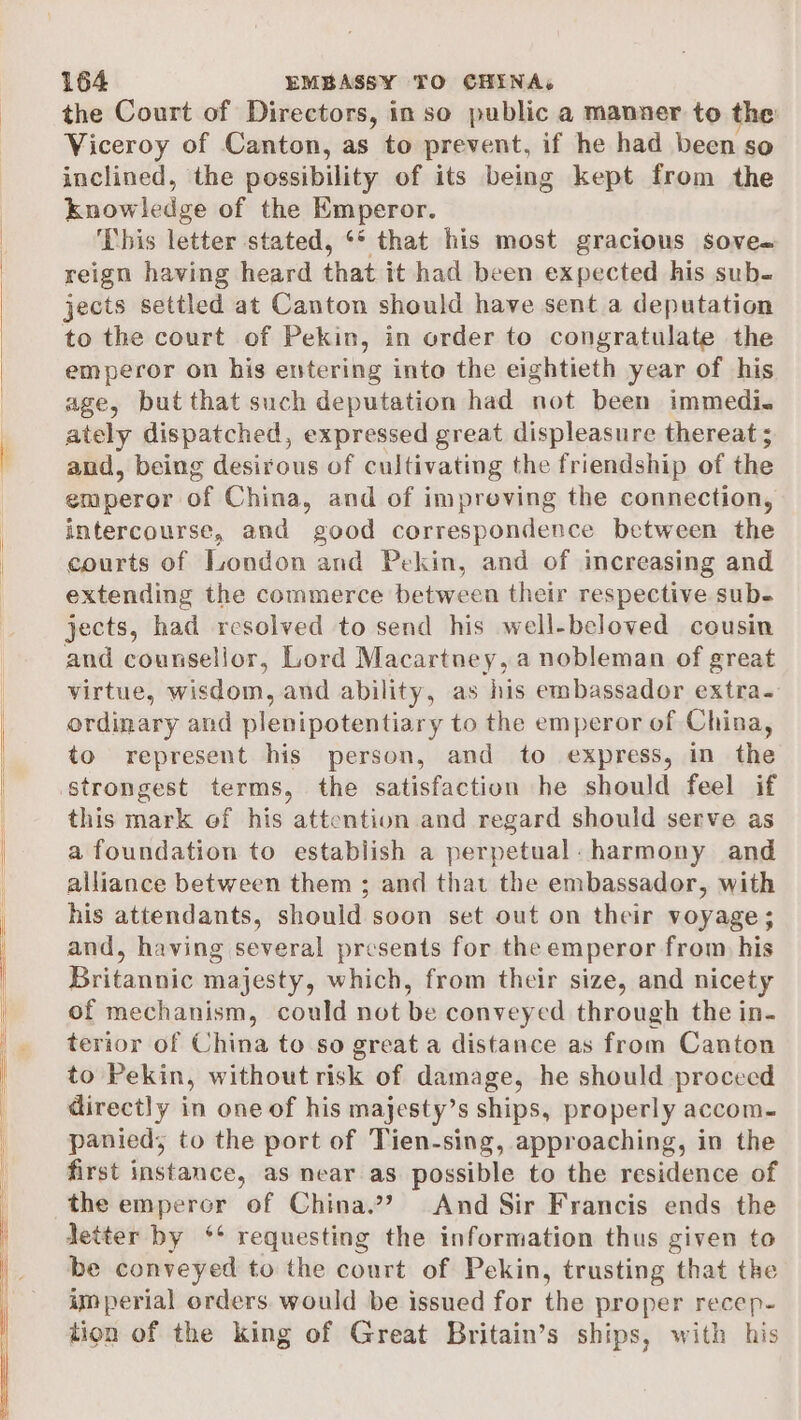 the Court of Directors, in so public a manner to the Viceroy of Canton, as to prevent, if he had been so inclined, the possibility of its being kept from the knowledge of the Emperor. This letter stated, ‘* that his most gracious sove- reign having heard that it had been expected his sub- jects settled at Canton should have sent a deputation to the court of Pekin, in order to congratulate the emperor on his entering into the eightieth year of his age, but that such deputation had not been immedi. ately dispatched, expressed great displeasure thereat 5 and, being desirous of cultivating the friendship of the emperor of China, and of impreving the connection, intercourse, and good correspondence between the courts of London and Pekin, and of increasing and extending the commerce between their respective sub- jects, had resolved to send his well-beloved cousin and counsellor, Lord Macartney, a nobleman of great virtue, wisdom, and ability, as his embassador extra. ordinary and plenipotentiary to the emperor of China, to represent his person, and to express, in the strongest terms, the satisfaction he should feel if this mark ef his attention and regard should serve as a foundation to establish a perpetual. harmony and alliance between them ; and that the embassador, with his attendants, should soon set out on their voyage; and, having several presents for the emperor from his Britannic majesty, which, from their size, and nicety of mechanism, could not be conveyed through the in- terior of China to so great a distance as from Canton to Pekin, without risk of damage, he should proceed directly in one of his majesty’s ships, properly accom. panied; to the port of Tien-sing, approaching, in the first instance, as near as possible to the residence of the emperor of China.?? And Sir Francis ends the detter by ‘** requesting the information thus given to be conveyed to the court of Pekin, trusting that the imperial orders. would be issued for the proper recep- tion of the king of Great Britain’s ships, with his