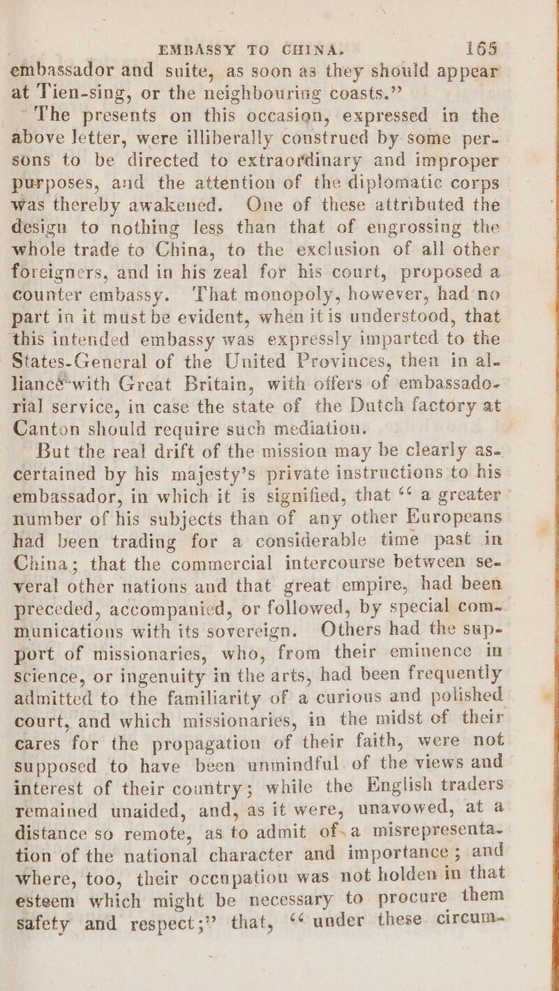 embassador and suite, as soon as they should appear at Tien-sing, or the neighbouring coasts.” _ The presents on this occasion, expressed in the above letter, were illiberally construed by some per- sons to be directed to extraordinary and improper purposes, and the attention of the diplomatic corps | was thereby awakened. One of these attributed the design to nothing less than that of engrossing the whole trade to China, to the exclusion of all other foreigners, and in his zeal for his court, proposed a counter embassy. ‘That monopoly, however, had no part in it must be evident, when itis understood, that ‘this intended embassy was expressly imparted to the | States-General of the United Provinces, then in al. liancéwith Great Britain, with offers of embassado- ria] service, in case the state of the Dutch factory at Canton should require such mediation. But the real drift of the mission may be clearly as~. certained by his majesty’s private instructions to his embassador, in which it is signified, that ‘‘ a greater number of his subjects than of any other Kuropeans had been trading for a considerable time past in China; that the commercial intercourse between se- veral other nations and that great empire, had been preceded, accompanied, or followed, by special com- munications with its sovereign, Others had the sup- port of missionaries, who, from their eminence in science, or ingenuity in the arts, had been frequently admitted to the familiarity of a curious and polished court, and which missionaries, in the midst of their cares for the propagation of their faith, were not supposed to have been unmindful. of the views and interest of their country; while the English traders remained unaided, and, as it were, unavowed, at a distance so remote, as to admit of.a misrepresenta~ tion of the national character and importance ; and where, too, their occupation was not holden im that esteem which might be necessary to procure them safety and respect;” that, ‘‘ under these circum-