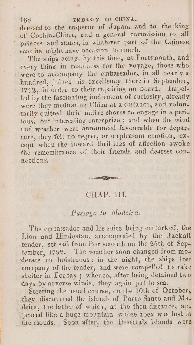 168 EMBASSY TO CHINA. dressed to the emperor of Japan, and to the king of Cochin-China, and a general commission to all princes and states, in whatever part of the Chinese seas he might have occasion to touch. The ships being, by this time, at Portsmouth, and every thing in readiness for the voyage, those who were to accompany the embassador, in all nearly a hundred, joined his éxcellency there in September, 1792, in order to their repairing on board. Impel- led by the fascinating incitement of curiosity, already were they meditating China at a distance, and volun- tarily quitted their native shores to engage in a peri- lous, but interesting enterprize ; and when the wind and weather were announced favourable for depar- ture, they felt no regret, or unpleasant emotion, ex- cept when the inward thrillings of affection awoke the remembrance of their friends and dearest con. nections. = eS CHAP. TIT. Passage to Madeira. The embassador and his suite being embarked, the Lion and Hindostan, accompanied by the Jackall tender, set sail from Portsmouth on the 26th of Sep- tember, 1792. The weather soon changed from mo- derate to boisterous; in the night, the ships lost _ company of the tender, and were compelled to take shelter in Torbay ; whence, after being detained two days by adverse winds, they again put to sea. Steering the usual course, on the 10th of October, they discovered the islands of Porto Santo and Ma- deira, the latter of which, at the then distance, ap- peared like a huge mountain whose apex was lost in the clouds. Soon after, the Deserta’s islands were