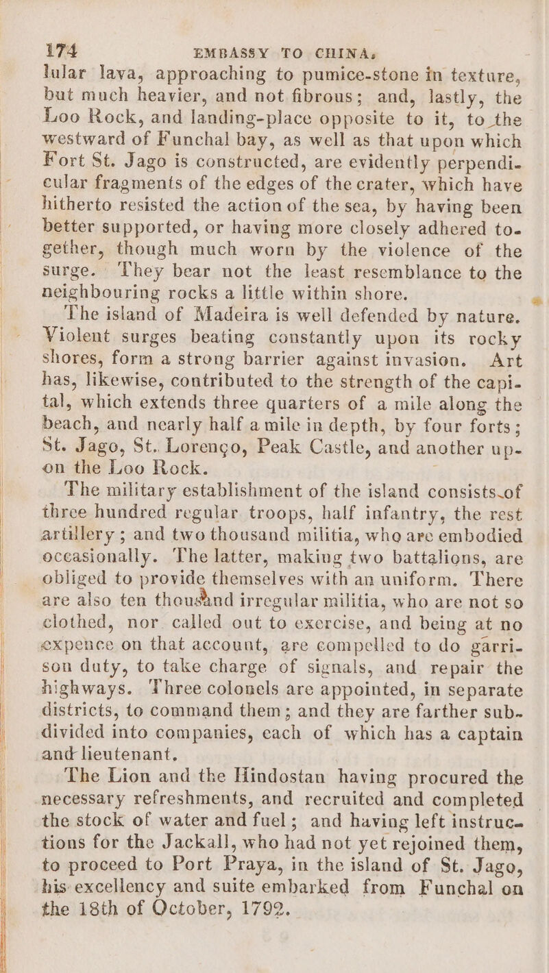 lular lava, approaching to pumice-stone in texture, but much heavier, and not fibrous; and, lastly, the Loo Rock, and landing-place opposite to it, to the westward of Funchal bay, as well as that upon which Fort St. Jago is constructed, are evidently perpendi- cular fragments of the edges of the crater, which have hitherto resisted the action of the sea, by having been better supported, or having more closely adhered to- gether, though much worn by the violence of the surge. They bear not the least resemblance to the neighbouring rocks a little within shore. The island of Madeira is well defended by nature. Violent surges beating constantly upon its tocky shores, form a strong barrier against invasion. Art has, likewise, contributed to the strength of the capi- tal, which extends three quarters of a mile along the beach, and nearly half a mile in depth, by four forts; St. Jago, St. Lorengo, Peak Castle, and another up- on the Loo Rock. The military establishment of the island consists of three hundred regular troops, half infantry, the rest artulery ; and two thousand militia, who are embodied occasionally. The latter, making two battalions, are obliged to provide themselves with an uniform. There are also ten thousand irregular militia, who are not so clothed, nor. called out to exercise, and being at no expence on that account, are compelled to do garri- son duty, to take charge of signals, and repair the highways. ‘Three colonels are appointed, in separate districts, to command them; and they are farther sub. divided into companies, cach of which has a captain and lieutenant. The Lion and the Hindostan having procured the necessary refreshments, and recruited and completed | the stock of water and fuel; and having left instruc. tions for the Jackall, who had not yet rejoined them, to proceed to Port Praya, in the island of St. Jago, his excellency and suite embarked from Funchal on the 18th of October, 1792.
