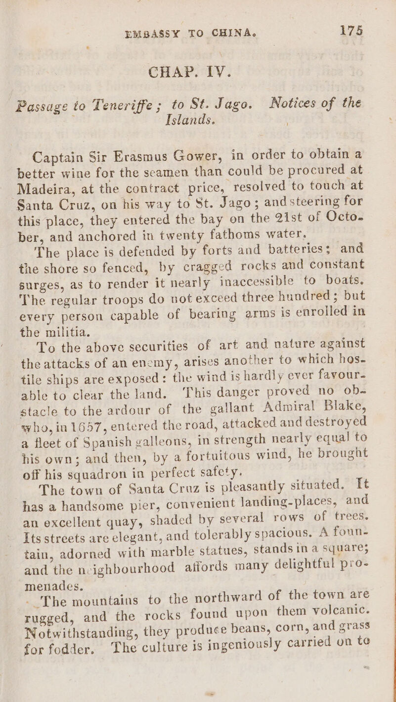 CHAP. IV. Passage to Teneriffe ; to St. Jago. Notices of the | Islands. i Captain Sir Erasmus Gower, in order to obtain a better wine for the seamen than could be procured at ‘Madeira, at the contract price, resolved to touch at Santa Cruz, on his way to St. Jago; andsteering for this place, they entered the bay on the 2ist of Octo. ber, and anchored in twenty fathoms water. The place is defended by forts and batteries; and the shore so fenced, by cragged recks and constant surges, as to render it nearly inaccessible to boats. The regular troops do wot exceed three hundred; but every person capable of bearing arms is enrolled in the militia. | To the above securities of art and nature against the attacks of an enemy, arises another to which hos. tile ships are exposed: the wind is hardly ever favour- able to clear the land. This danger proved no ob- stacle to the ardour of the gallant Admiral Blake, who, in 1657, entered the road, attacked and destroyed a fleet of Spanish galleons, in strength nearly equal to his own; and then, by a fortuitous wind, he brought off his squadron in perfect safety. ) The town of Santa Cruz is pleasantly situated. It has a handsome pier, convenient landing-places, and an excellent quay, shaded by several rows of trees. Its streets are elegant, and tolerably spacious. A foun- tain, adorned with marble statues, stands in a square; and the neighbourhood aifords many delightful pro- menades. | _ The mountains to the northward of the town are rugged, and the rocks found upon them volcanic. Notwithstanding, they produce beans, corn, and grass for fodder. The culture is ingeniously carried on to