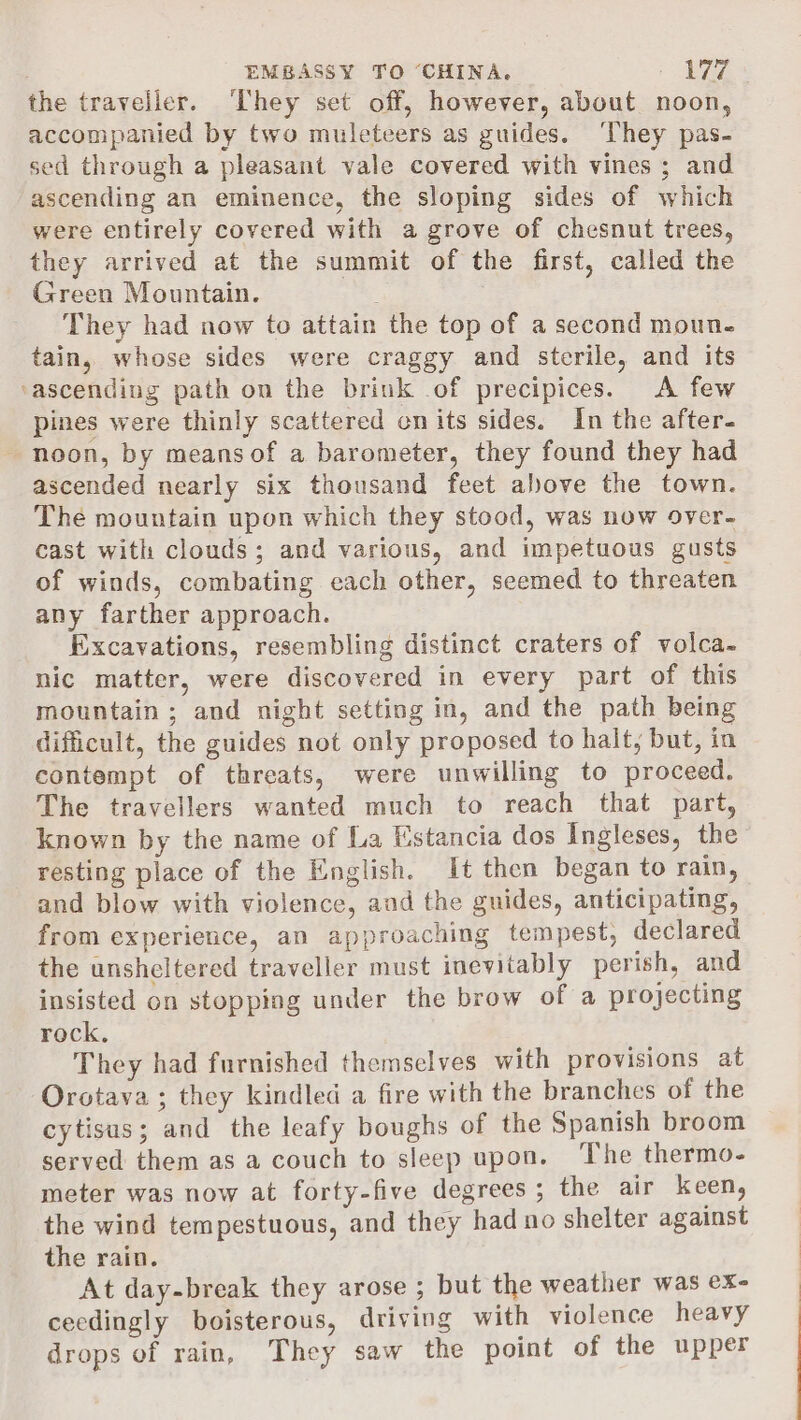 the traveller. They set off, however, about noon, accompanied by two muleteers as guides. ‘They pas- sed through a pleasant vale covered with vines ; and ascending an eminence, the sloping sides of which were entirely covered with a grove of chesnut trees, they arrived at the summit of the first, called the Green Mountain. They had now to attain the top of a second moun. tain, whose sides were craggy and sterile, and its ‘ascending path on the brink .of precipices. &lt;A few pines were thinly scattered cn its sides. In the after- noon, by meansof a barometer, they found they had ascended nearly six thousand feet above the town. The mountain upon which they stood, was now over- cast with clouds; and various, and impetuous gusts of winds, combating each other, seemed to threaten any farther approach. Excavations, resembling distinct craters of volca- nic matter, were discovered in every part of this mountain ; and night setting in, and the path being difficult, the guides not only proposed to halt, but, in contempt of threats, were unwilling to proceed. The travellers wanted much to reach that part, known by the name of La Estancia dos Ingleses, the resting place of the English. It then began to rain, and blow with violence, and the guides, anticipating, from experience, an approaching tempest, declared the unsheltered traveller must inevitably perish, and insisted on stopping under the brow of a projecting rock. They had furnished themselves with provisions at Orotava ; they kindled a fire with the branches of the cytisus; and the leafy boughs of the Spanish broom served them as a couch to sleep upon. The thermo- meter was now at forty-five degrees ; the air keen, the wind tempestuous, and they had no shelter against the rain. At day-break they arose ; but the weather was ex- ceedingly boisterous, driving with violence heavy drops of rain, They saw the point of the upper