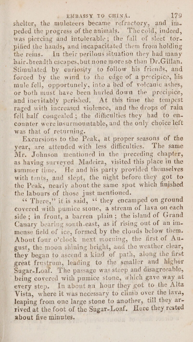 shelter, the muleteers became refractory, and im. peded the progress of the animals. ‘Thecoid, indeed, was piercing and intolerable; the fall of sleet tor- pified the hands, and incapacitated them from holding the reins. In their perilous situation they had many hair- breadth escapes, but none more sd-than Dr.Gillan. Stimulated by euriesity to follow his friends, and forced by the wind to the edge of a precipice, his mule fell, opportunely, into a bed of volcanic ashes, or both must have been hurled down the precipice, and inevitably perished. At this time the tempest raged with increased violence, and the drops of rain fell half congealed; the difficulties they had to en- counter were insurmountable, and the only choice left was that of returning. Excursions to the Peak, at proper seasons of the year, are attended with less difficulties. The same Mr. Johnson mentioned in the preceding chapter, as having surveyed Madeira, visited this place in the summer time. He and his party provided themselves with tents, and slept, the night before they got to the Peak, nearly about the same spot which finished the labours of those just mentioned. “¢ There,” it is said, ** they encamped on ground covered with pumice stone, a stream of lava on each side; in front, a barren plain; the island of Grand Canary bearing south-east, as if rising out of an im- mense field of ice, formed by the clouds below tiem. - About four o’clock next morning, the first of Au- gust, the moon shining bright, aud the weather clear, they began to ascend a kind of path, along the first great frustrum, leading to the smaller and higher Sugar-Loaf. The passage was steep and disagreeable, being covered with pumice stone, which gave way at every step. In about an hour they got to the Alta Vista, where it was necessary to climb over the lava, leaping from one large stone to another, till they ar- rived at the foot of the Sugar-Loaf. Here they rested about five minutes.