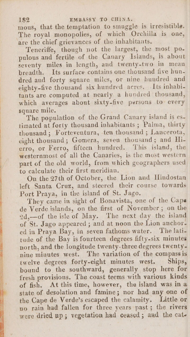mous, that the temptation to smuggle is irresistible. Teneriffe, though not the largest, the most po- pulous and fertile of the Canary Islands, is about seventy miles in length, and twenty-two im mean breadth. Its surface contains one thousand five hun. dred and forty square milcs, or nine hundred and eighty-five thousand six hundred acres. | Its inhabi- tants are computed at nearly a hundred thousand, which averages about sixty-five persons to’ every square mile. The population of the Grand Canary island is es- timated at forty thousand inhabitants ; Palma, thirty thousand; Forteventura, ten thousand ; Lancerota, eight thousand; Gomera, seven thousand; and Hi- erro, or Ferro, fifteen hundred. This island, the westernmost of all the Canaries, is the most western part of the old world, from which geographers used to calculate their first meridian. 4 On the 27th of October, the Lion and Hindostan left Santa Cruz, and steered their course towards Port Praya, in the island of St. Jago. They came in sight of Bonavista, one of the Cape de Verde islands, on the first of November; on the 9d,—of the isle of May. ‘The next day the island of St. Jago appeared ; and at noon the Lion anchor. ed in Praya Bay, in seven fathoms water. The lati- tude of the Bay is fourteen degrees fifty-six minutes north, and the longitude twenty-three degrees twenty - nine minutes west. ‘The variation of the compass is twelve degrees forty-eight minutes west. Ships, bound to the southward, generally stop here for fresh provisions. The coast teems with various kinds of fish. At this time, however, the island was in a state of desolation and famine; nor had any one of the Cape de Verde’s escaped the calamity. Little or no rain had fallen for three years past ; the rivers were dried up; vegetation had ceased; and the cate