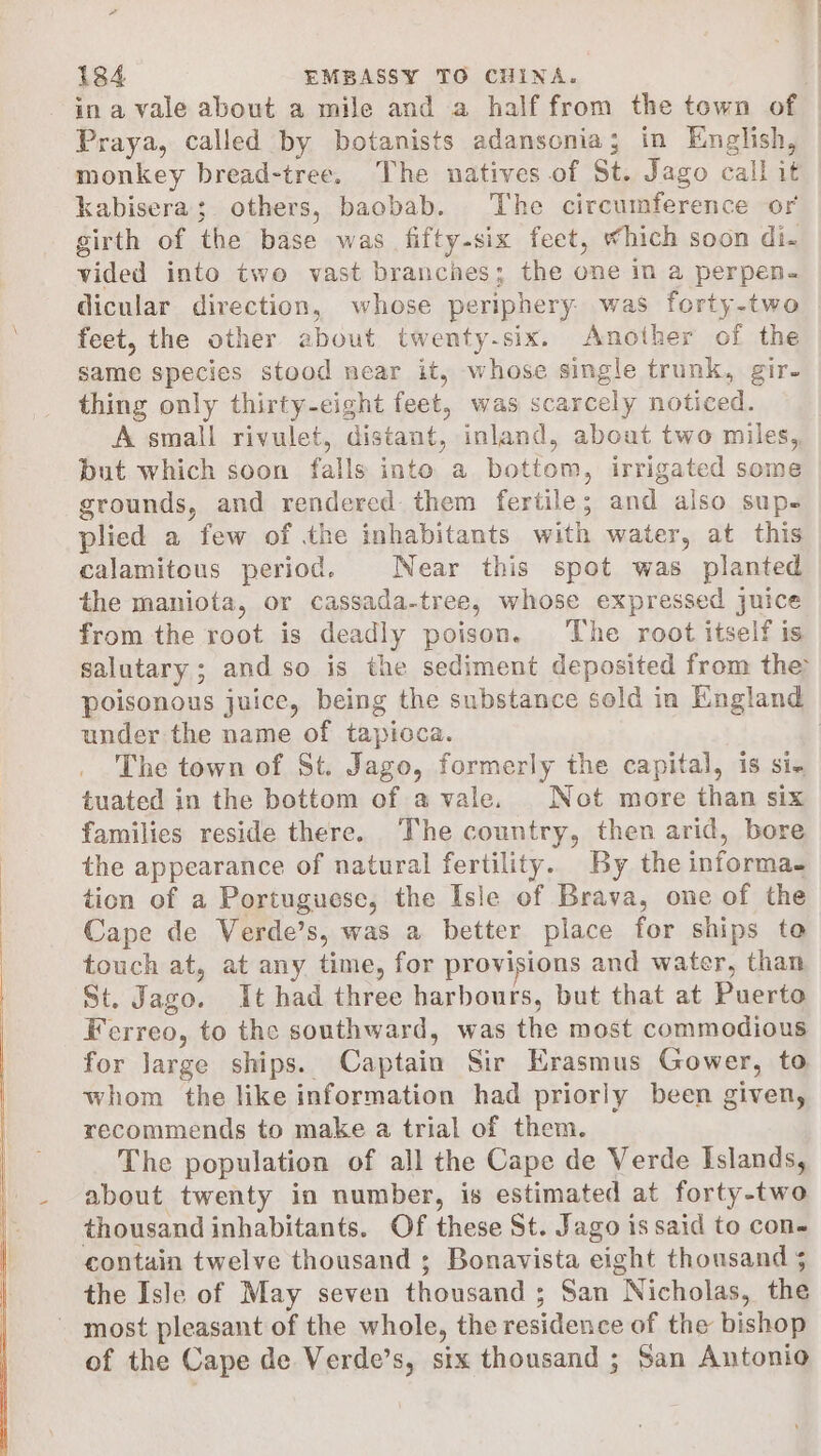 - ina vale about a mile and a half from the town of Praya, called by botanists adansonia; in English, monkey bread-tree. The natives of St. Jago call it kabisera; others, baobab. The circumference or girth of the base was fifty-six feet, which soon di. vided into two vast branches; the one in a perpen. dicular direction, whose periphery was forty-two feet, the other about twenty-six. Another of the same species stood near it, whose single trunk, gir. thing only thirty-eight feet, was scarcely noticed. A small rivulet, distant, inland, about two miles, but which soon falls into a bottom, irrigated some grounds, and rendered them fertile; and also sup- plied a few of the inhabitants with water, at this calamitous period. Near this spot was planted the maniota, or cassada-tree, whose expressed juice from the root is deadly poison. The root itself is salutary; and so is the sediment deposited from the poisonous juice, being the substance sold in England under the name of tapioca. The town of St. Jago, formerly the capital, is si- tuated in the bottom of a vale. Not more than six families reside there. The country, then arid, bore the appearance of natural fertility. By the informa. tion of a Portuguese, the Isle of Brava, one of the Cape de Verde’s, was a better place for ships te touch at, at any time, for provisions and water, than St. Jago. It had three harbours, but that at Puerto Ferreo, to the southward, was the most commodious for Jarge ships. Captain Sir Erasmus Gower, to whom the like information had priorly been given, recommends to make a trial of them. The population of all the Cape de Verde Islands, about twenty in number, is estimated at forty-two thousand inhabitants. Of these St. Jago is said to con- contain twelve thousand ; Bonavista eight thousand 5 the Isle of May seven thousand ; San Nicholas, the of the Cape de Verde’s, six thousand ; San Antonio