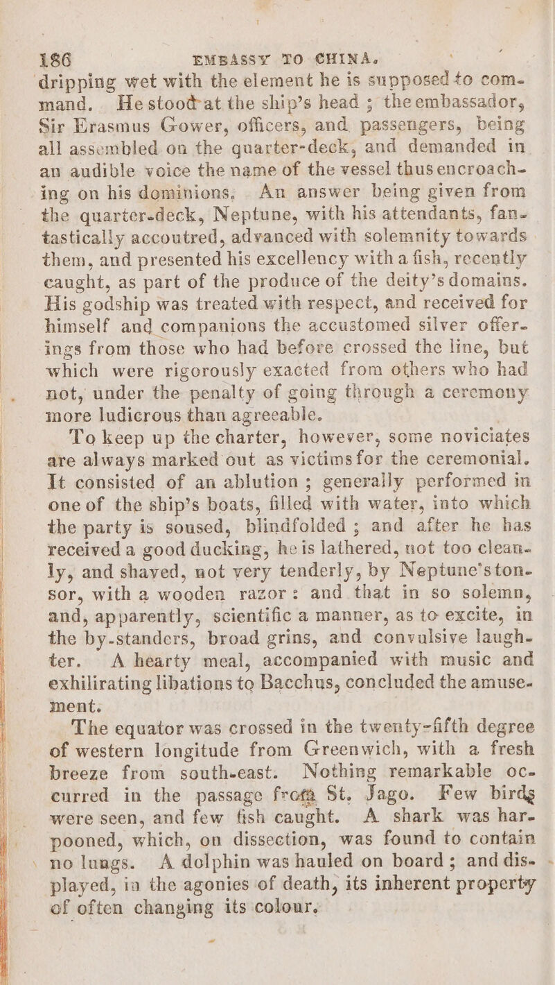 ‘dripping wet with the element he is supposed to com- mand. Hestood-at the ship’s head ; the embassador, Sir Erasmus Gower, officers, and passengers, being all assembled on the quarter-deck, and demanded in an audible voice the name of the vessel thus encroach- ing on his dominions, An answer being given from the quarter-deck, Neptune, with his attendants, fan- tastically accoutred, advanced with solemnity towards them, and presented his excellency with a fish, recently caught, as part of the produce of the deity’s domains. His godship was treated with respect, and received for himself and companions the accustomed silver offer. ings from those who had before crossed the line, but which were rigorously exacted from others who had not, under the penalty of going through a ceremony more ludicrous than agreeable. To keep up the charter, however, some noviciates are always marked out as victims for the ceremonial. It consisted of an ablution ; generally performed im one of the ship’s boats, filled with water, into which the party is soused, blindfolded ; and after he has received a good ducking, he is lathered, not too clean- ly, and shaved, not very tenderly, by Neptune’ston- sor, with a wooden razor: and that in so solemn, and, apparently, scientific a manner, as to excite, in the by-standers, broad grins, and convulsive laugh- ter. A hearty meal, accompanied with music and exhilirating libations to Bacchus, concluded the amuse- ment. The equator was crossed in the twenty-fifth degree of western longitude from Greenwich, with a fresh breeze from south-east. Nothing remarkable oc- curred in the passage frefa St. Jago. Few birdg were seen, and few fish caught. A shark was har- pooned, which, on dissection, was found to contain . no lungs. &lt;A dolphin was hauled on board ; and dis. played, ia the agonies of death, its inherent property of often changing its colour. « e