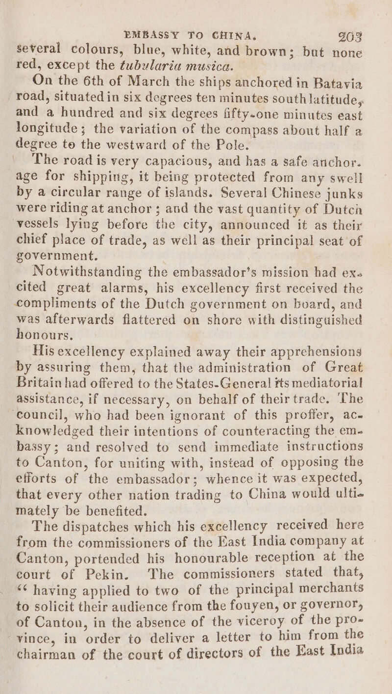 several colours, blue, white, and brown; but none red, except the tubularia musica. On the 6th of March the ships anchored in Batavia road, situated in six degrees ten minutes south latitude, and a hundred and six degrees fifty-one minutes east longitude; the variation of the compass about half a degree to the westward of the Pole. The road is very capacious, and has a safe anchor. age for shipping, it being protected from any swell by a circular range of islands. Several Chinese junks were riding at anchor ; and the vast quantity of Dutch vessels lying before the city, announced it as their chief place of trade, as well as their principal seat of government. ; , Notwithstanding the embassador’s mission had ex. cited great alarms, his excellency first received the compliments of the Dutch government on board, and was afterwards flattered on shore with distinguished honours. His excellency explained away their apprehensions by assuring them, that the administration of Great Britain had offered to the States-General tts mediatorial assistance, if necessary, on behalf of their trade. The ‘council, who had been ignorant of this proffer, ac- knowledged their intentions of counteracting the em- bassy; and resolved to send immediate instructions to Canton, for uniting with, instead of opposing the efforts of the embassador; whence it was expected, that every other nation trading to China would ulti- mately be benefited. . The dispatches which his excellency received here from the commissioners of the East India company at Canton, portended his honourable reception at the court of Pekin. ‘The commissioners stated that, ‘¢ having applied to two of the principal merchants to solicit their audience from the fouyen, or governor, of Canton, in the absence of the viceroy of the heey vince, in order to deliver a letter to him from the chairman of the court of directors of the East India