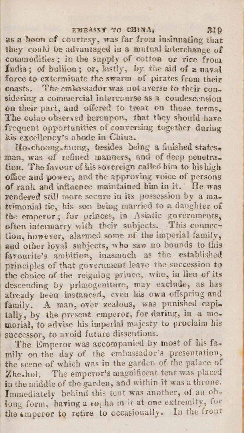 they could be advantaged in a mutual interchange of commodities; in the supply of cotton or rice from India; of bullion; or, lastly, by. the aid of a naval coasts. The embassador was not averse to their con. sidering a commercial intercourse as a condescension on their part, and offered to treat on those terms. frequent opportunities of conversing together during Ho.choong.taung, besides being a finished states. man, was of refined manners, and of deep penetra. of rank and influence maintained him in it. He was rendered siil! more secure in its possession by a ma. the emperor; for princes, in Asiatic governments, and other loyal subjects, whe saw no bounds to this: favourite’s ambition, imasmuch as the established principles of that government leave the succession to the choice of the reigning prince, whe, in lien of its descending by primogeniture, may exclude, as has already been instanced, even his own oilspring and family. A man, over zealous, was punished capi-~ tally, by the present emperor, for daring, in a me- morial, to advise his imperial majesty to proclaim his successor, to avoid future dissentions. The Emperor was accompanied by most of his fa- mily on the day of the embassador’s presentation, the scene of which was in the garden of the palace of Zhe-hol. The emperor’s magnificent tent was placed in the middle of the garden, and within it was a throne. Immediately behind this tent was another, of an ob- long form, having a sopha in it at one extremity, for the emperor to retire to occasionally, In the front