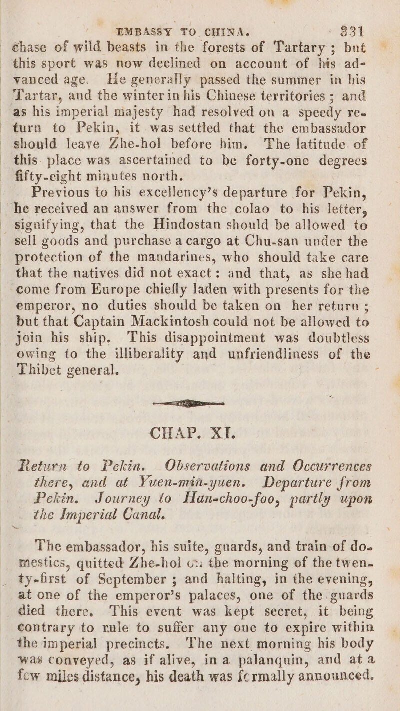 chase of wild beasts in the forests of Tartary ; but this sport was now declined on account of his ad- vanced age. He generally passed the summer in his Tartar, and the winter in his Chinese territories ; and as his imperial majesty had resolved on a speedy re- turn to Pekin, it was settled that the embassador should leave Zhe-hol before him. The latitude of this. place was ascertained to be forty-one degrees fifty-eight minutes north. Previous to his excellency’s departure for Pekin, sell goods and purchase a cargo at Chu-san under the protection of the mandarines, who should take care that the natives did not exact: and that, as she had emperor, no duties should be taken on her return ; but that Captain Mackintosh could not be allowed to join his ship. This disappointment was doubtless owing to the illiberality and unfriendliness of the —a CHAP. XI. Return to Pekin. Observations and Occurrences there, and at Yuen-min-yuen. Departure from Pekin. Journey to Han-choo-foo, partly upon the Imperial Canal. The embassador, his suite, guards, and train of do. mestics, quitted Zhe-hol cx the morning of the twen. ty-first of September ; and halting, in the evening, at one of the emperor’s palaces, one of the guards contrary to rule to suffer any oue to expire within the imperial precincts. ‘The next. morning his body was conveyed, as if alive, ina palanquin, and ata few miles distance, his death was fcrmally announced.