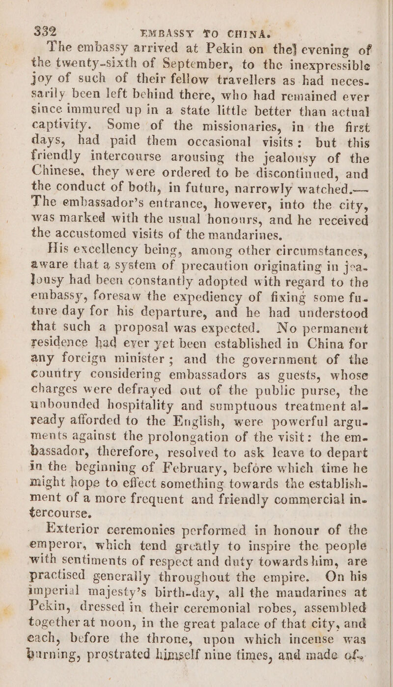 The embassy arrived at Pekin on the} evening of the twenty-sixth of September, to the inexpressible — joy of such of their fellow travellers as had neces- sarily been left behind there, who had remained ever since immured up in a state little better than actual captivity. Some of the missionaries, in the first days, had paid them occasional visits: but this friendly intercourse arousing the jealousy of the Chinese, they were ordered to be discontinued, and the conduct of both, in future, narrowly watched.— The embassador’s entrance, however, into the city, was marked with the usual honours, and he received the accustomed visits of the mandarines. His excellency being, among other circumstances, aware that a system of precaution originating in joa- Jousy had been constantly adopted with regard to the embassy, foresaw the expediency of fixing some fu- ture day for his departure, and he had understood that such a proposal was expected. No permanent residence had ever yet been established in China for any foreign minister; and the government of the country considering embassadors as guests, whose charges were defrayed out of the public purse, the unbounded hospitality and sumptuous treatment al- ready afforded to the English, were powerful argu- ments against the prolongation of the visit: the em- bassador, therefore, resolved to ask leave to depart in the beginning of February, before which time he might hope to effect something towards the establish. ment of a more frequent and friendly commercial in- tercourse. Exterior ceremonies performed in honour of the emperor, which tend greatly to inspire the people with sentiments of respect and duty towards him, are practised generally throughout the empire. On his imperial majesty’s birth-day, all the mandarines at Pekin, dressed in their ceremonial robes, assembled together at noon, in the great palace of that city, and each, before the throne, upon which incense was burning, prostrated himself nine times, and made of,