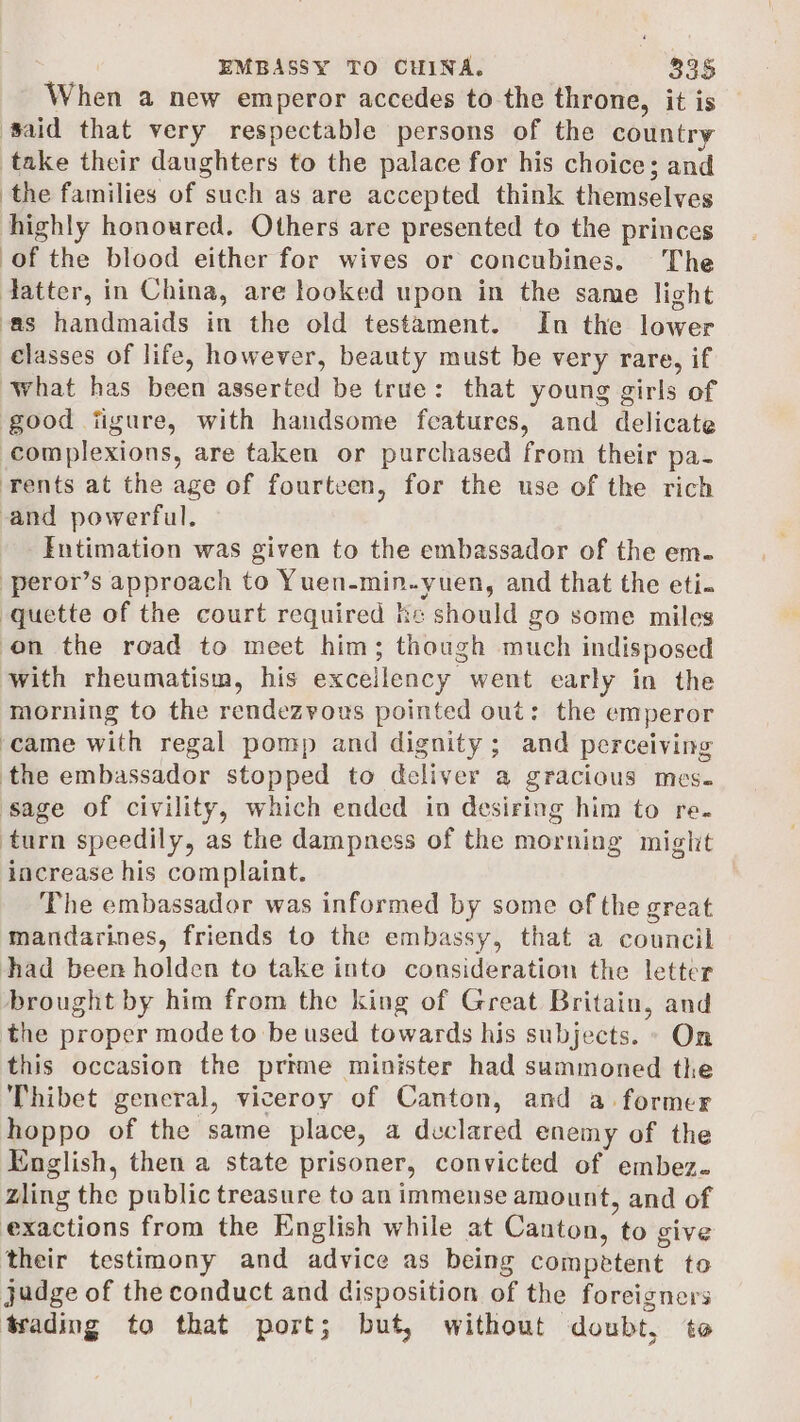 When a new emperor accedes to the throne, it is ‘Said that very respectable persons of the country take their daughters to the palace for his choice; and the families of such as are accepted think themselves highly honoured. Others are presented to the princes of the blood either for wives or concubines. The datter, in China, are looked upon in the same light ‘as handmaids in the old testament. In the lower classes of life, however, beauty must be very rare, if what has been asserted be true: that young girls of good ijigure, with handsome features, and delicate complexions, are taken or purchased from their pa- rents at the age of fourteen, for the use of the rich and powerful. Intimation was given to the embassador of the em. -peror’s approach to Yuen. ada ial and that the eti. -quette of the court required ke should go some miles on the road to meet him; though much indisposed with rheumatism, his excellency went early in the morning to the rendezvous pointed out: the emperor ‘came with regal pomp and dignity; and perceiving the embassador stopped to deliver a gracious mes. sage of civility, which ended in desiring him to re. turn speedily, as the dampness of the morning might increase his complaint. The embassador was informed by some of the great mandarines, friends to the embassy, that a council had been holden to take into consideration the letter brought by him from the king of Great Britain, and the proper mode to be used towards his subjects. - On this occasion the prime minister had summoned the Thibet general, viceroy of Canton, and a former hoppo of the same place, a declared enemy of the English, then a state prisoner, convicted of embez. zling the public treasure to an immense amount, and of exactions from the English while at Canton, to give their testimony and advice as being competent to judge of the conduct and disposition of the foreigners trading to that port; but, without doubt, te