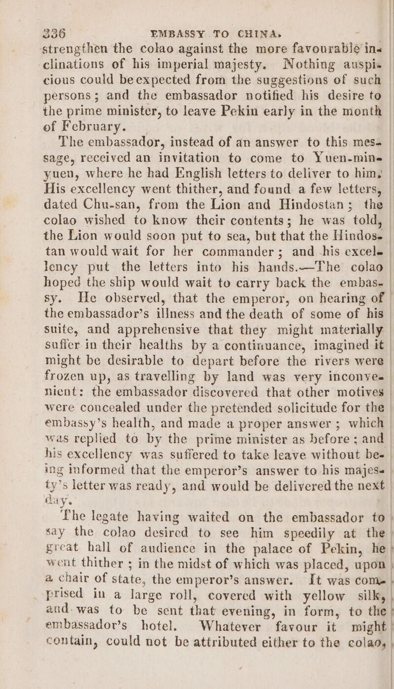 strengthen the colao against the more favourable ins clinations of his imperial majesty. Nothing auspi- cious could beexpected from the suggestions of such persons; and the embassador notified his desire to the prime minister, to leave Pekin early in the month — of February. _ : | The embassador, instead of an answer to this mes- sage, received an invitation to come to Yuen-min= — yuen, where he had English letters to deliver to him, | His excellency went thither, and found a few letters, — dated Chu-san, from the Lion and Hindostan; the — colao wished to know their contents; he was told, — the Lion would soon put to sea, but that the Hindos. — tan would wait for her commanders; and his excele lency put the letters into his hands.—The colao | hoped the ship would wait to carry back the embas- | j sy. He observed, that the emperor, on hearing of | the embassador’s illness and the death of some of his — suite, and apprehensive that they might materially | suffer in their healths by a continuance, imagined it might be desirable to depart before the rivers were frozen up, as travelling by land was very inconves nient: the embassador discovered that other motives | were concealed under the pretended solicitude for the | embassy’s health, and made a proper answer ; which was replied to by the prime minister as before ; and his excellency was suffered to take leave without bee | ing informed that the emperor’s answer to his majes- | ty’s letter was ready, and would be delivered the next | cay. Lhe legate having waited on the embassador to. say the colao desired to see him speedily at the | great hall of audience in the palace of Pekin, he) went thither ; in the midst of which was placed, upon | a chair of state, the emperor’s answer. It was com} _ prised in a large roll, covered with yellow silk, and-was to be sent that evening, in form, to the? embassador’s hotel. Whatever favour it might | contain, could not be attributed either to the colaa, | |