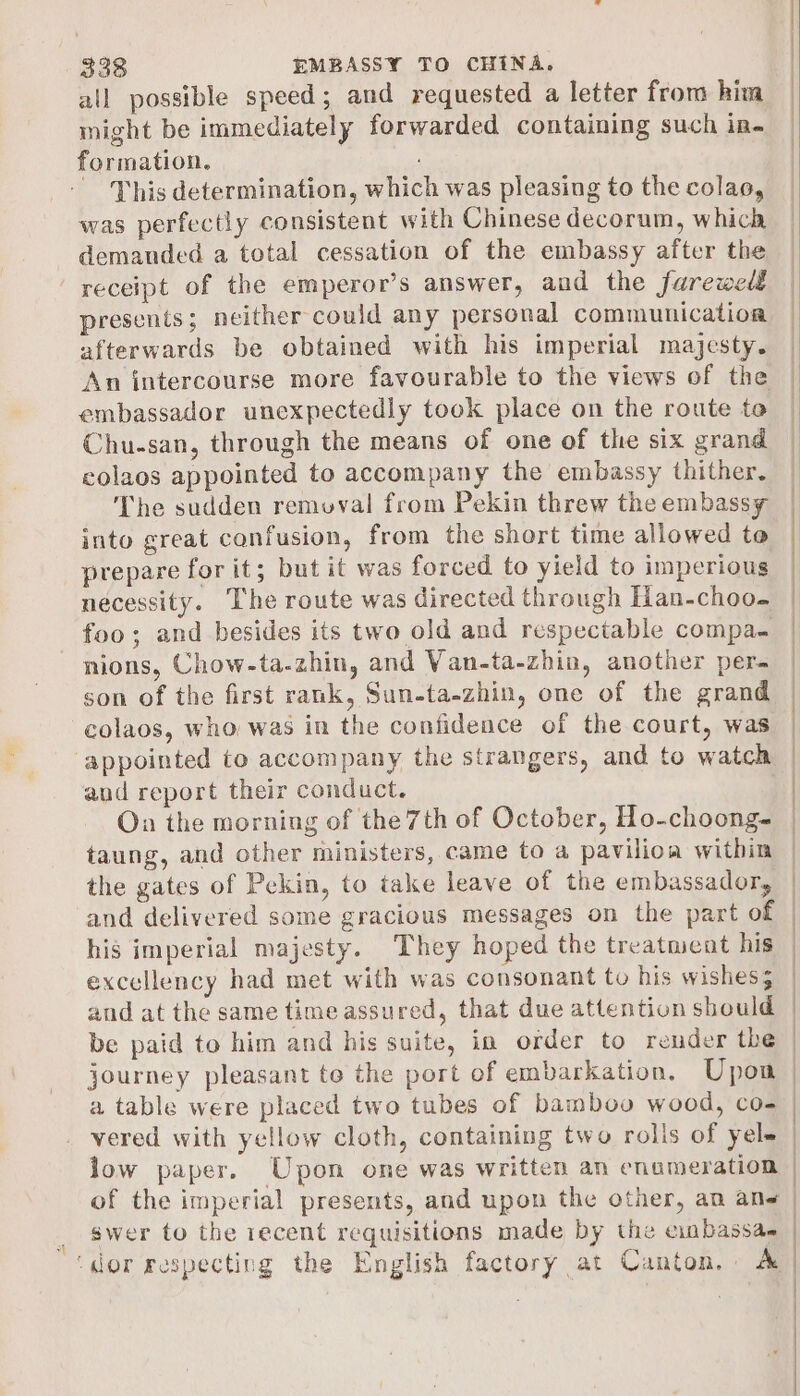 all possible speed; and requested a letter from hima might be immediately forwarded containing such in. formation. This determination, which was pleasing to the colao, was perfectly consistent with Chinese decorum, which demanded a total cessation of the embassy after the presents; neither could any personal communication afterwards be obtained with his imperial majesty. An intercourse more favourable to the views of the embassador unexpectedly took place on the route te Chu-san, through the means of one of the six grand colaos appointed to accompany the embassy thither. The sudden remvuval from Pekin threw the embassy into great confusion, from the short time allowed to prepare for it; but it was forced to yield to imperious necessity. The route was directed through Han-choo- foo; and besides its two old and respectable compa. son of the first rank, Sun-ta-zhin, one of the grand colaos, who was in the confidence of the court, was appointed to accompany the strangers, and to watch aud report their conduct. On the morning of the 7th of October, Ho-choong- taung, and other ministers, came to a pavilioa within the gates of Pekin, to take leave of the embassador, and delivered some gracious messages on the part of his imperial majesty. They hoped the treatment his excellency had met with was consonant tv his wishes; and at the same time assured, that due attention should be paid to him and his suite, in order to render the journey pleasant to the port of embarkation. Upom a table were placed two tubes of bamboo wood, co- vered with yellow cloth, containing two rolis of yele low paper. Upon one was written an enumeration swer to the recent requisitions made by the einbassae