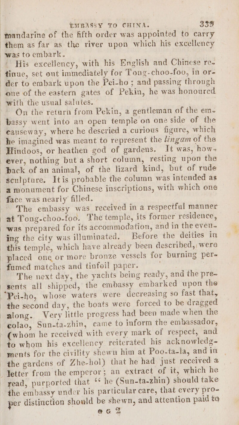 ‘fmandarine of the fifth order was appointed to carry them as far as the river upon which his excellency was toembark. | His exceilency, with his English and Chinese re- tinue, set out immediately for Tong-choo-foo, in or- der to embark upon the Pei-ho ; and passing through one of the eastern gates of Pekin, he was honoured with the usual salutes. On the return from Pekin, a gentleman of the em. bassy went into an open temple on one side of the he imagined was meant to represent the lingam of the back of an animal, of the lizard kind, but of rude a monument for Chinese inscriptions, with which one face was nearly filled. The embassy was received in a respectfal manner at Tong-choo-foo. The temple, its former residence, was prepared for its accommodation, and in the even. ing the city was illuminated. Before the deities in this temple, which have already been described, were placed one or more bronze vessels for burning per fumed matches and tinfoil paper. wigthat 9 The next day, the yachts being ready, and the pre- sents all shipped, the embassy embarked upon the the second day, the boats were forced to be dragged along. Very little progress had been made when the colao, Sun-ta-zhin, came to inform the embassador, ments for the civility shewu him at Poo-ta-la, and in read, purported that ‘¢ he (Sun-ta-zhin) should take the embassy under his particular care, that every pro- aa a