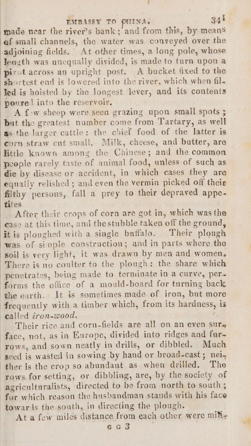 made near the river’s bank; and from this, by means ‘ef small channels, the water was conveyed over the vadjoining fields. | At other times, a long pole, whose length was unequally divided, is made to turn upon a pivot across an upright post. A bucket fixed to the shortest end is lowered into the river, which when fil. Ked is hoisted by the longest lever, and its contents poure! into the reservoir. A f-w sheep were seen grazing upon small spots ; but the greatest number come from Tartary, as well as.the larger cattle: the chief food of the latter is corn straw cut small. Milk, cheese, and butter, are little known among the Chinese; and the common poople rarely taste of animal food, unless of such as die by disease or accident, in which cases they are equally relished ; and even the vermin picked off their filthy persons, fall a prey to their depraved appe- tites _ After their crops of corn are got in, which was the ease at this time, and the stubble taken off the ground, it is ploughed with a single buffalo. Their plough was. of sinple construction; and in parts where the soil is very light, it was drawa by men and women, There is no coulter to the plough: the share which penetrates, being made to terminate in a curve, per~ forms the office of a mould-board for turning back the earth. It is sometimes made of iron, but more frequently with a timber which, from its hardness, is called zron-wood. | Their rice and corn-fields are all on an even sure face, not, as in Europe, divided into ridges and fur- rows, and sown neatly in drills, or dibbled. Much seed is wasted in sowing by hand or broad-cast; nei- ther is the crop so abundant as when drilled. The rows. for setting, or dibbling, are, by the society of agriculturalists, directed to be from north to south 5 for which reason the husbandman stands with his face towards the south, in directing the plough. At a few miles distance from each other were mile 6ea3