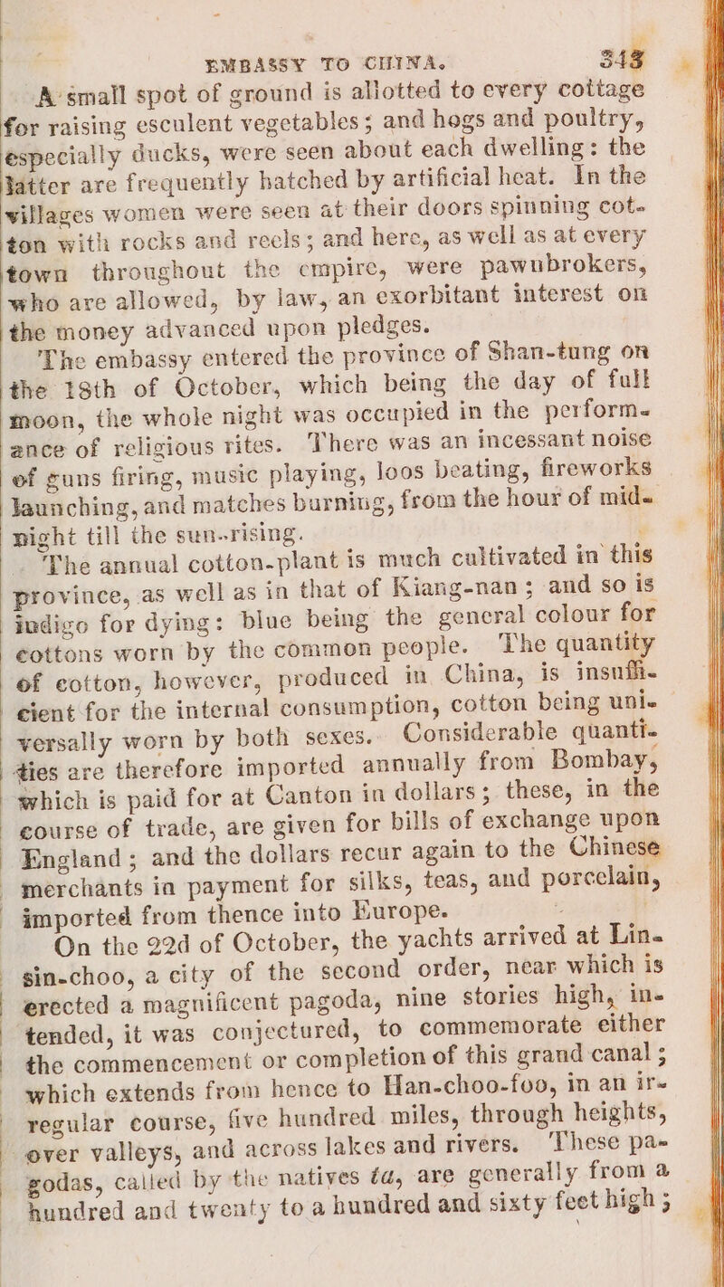 A-small spot of ground is allotted to every cottage for raising esculent vegetables; and hogs and poultry, especially ducks, were seen about each dwelling: the Hatter are frequently hatched by artificial heat. In the villages women were seen at their doors spinning cot. ton with rocks and recls; and here, as well as at every ‘town throughout the cmpire, were pawubrokers, who are allowed, by law, an exorbitant interest on the money advanced upon pledges. The embassy entered the province of Shan-tung on ‘the 18th of October, which being the day of full moon, the whole night was occupied in the perform. ance of religious rites. There was an incessant noise of guns firing, music playing, loos beating, fireworks launching, and matches burning, from the hour of mid. night till the sun-rising. The annual cotton-plant is much cultivated in this province, as well as in that of Kiang-nan; and so is indigo for dying: blue being the general colour for cottons worn by the common people. The quantity of cotton, however, produced in China, is insnfi- cient for the internal consumption, cotton being uni- versally worn by both sexes. Considerable quanti. dies are therefore imported annually from Bombay, course of trade, are given for bills of exchange upon England ; and the dollars recur again to the Chinese merchants ia payment for silks, teas, and porcelain, imported from thence into Hurope. 2 On the 22d of October, the yachts arrived at Lin. sin-choo, a city of the second order, near which is erected a magnificent pagoda, nine stories high, ine tended, it was conjectured, to commemorate either the commencement or completion of this grand canal 5 which extends from hence to Han-choo-foo, in an ir- regular course, five hundred miles, through heights, godas, called by the natives ta, are generally from a hundred and twenty to a hundred and sixty feet high ;