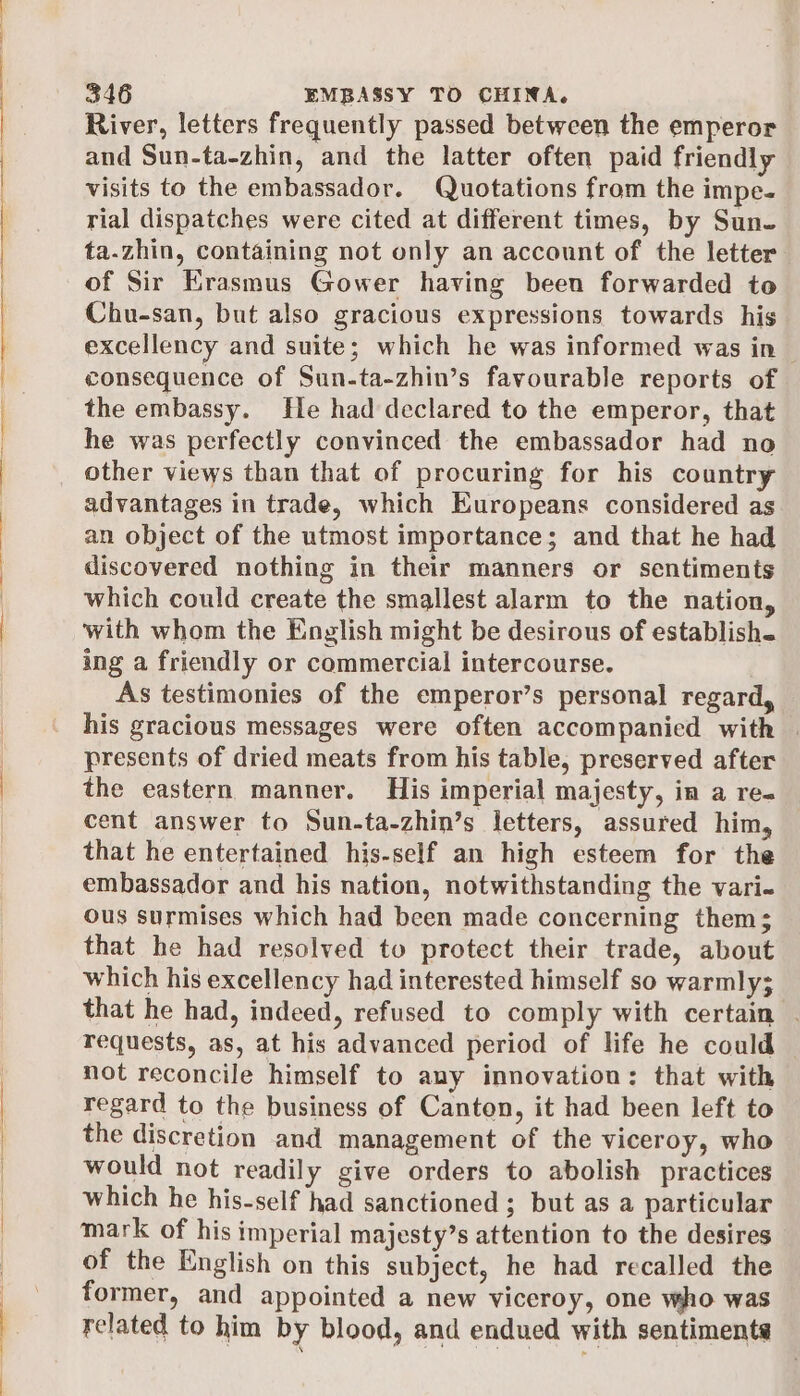 River, letters frequently passed between the emperor and Sun-ta-zhin, and the latter often paid friendly visits to the embassador. Quotations from the impe- rial dispatches were cited at different times, by Sun. ta.zhin, containing not only an account of the letter of Sir Erasmus Gower having been forwarded to Chu-san, but also gracious expressions towards his excellency and suite; which he was informed was in — consequence of Sun-ta-zhin’s favourable reports of the embassy. He had declared to the emperor, that he was perfectly convinced the embassador had no other views than that of procuring for his country advantages in trade, which Europeans considered as an object of the utmost importance; and that he had discovered nothing in their manners or sentiments which could create the smallest alarm to the nation, with whom the English might be desirous of establish- ing a friendly or commercial intercourse. As testimonies of the emperor’s personal regard, his gracious messages were often accompanied with | presents of dried meats from his table, preserved after the eastern manner. His imperial majesty, in a re- cent answer to Sun-ta-zhin’s letters, assured him, that he entertained his-self an high esteem for the embassador and his nation, notwithstanding the vari« ous surmises which had been made concerning them; that he had resolved to protect their trade, about which his excellency had interested himself so warmly; that he had, indeed, refused to comply with certain . requests, as, at his advanced period of life he could not reconcile himself to any innovation: that with regard to the business of Canton, it had been left to the discretion and management of the viceroy, who would not readily give orders to abolish practices which he his-self had sanctioned ; but as a particular mark of his imperial majesty’s attention to the desires of the English on this subject, he had recalled the former, and appointed a new viceroy, one who was related to him by blood, and endued with sentiments