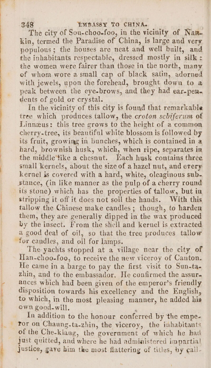j 1 {| (348 _ EMBASSY TO CHINA. | The city of Sou-choo-foo, in the vicinity of Naw kin, termed the Paradise of China, is large and very populous; the houses are neat and well built, and the inhabitants respectable, dressed mostly in silk: the women were fairer than those in the north, many of whom wore a small cap of black satin, adorned with jewels, upon the forehead, brought down to a peak between the eye-brows, and they had ear-pen- dents of gold or crystal. [n the vicinity of this city is found that remarkable tree which produces tallow, the croton schzferum of Linneus: this tree grows to the height of a common cherry-tree, its beautiful white blossom is followed by its fruit, growing in bunches, which is contained in a hard, brownish husk, which, when ripe, separates in the middie tike a chesnut. Each husk contains three small kernels, about the size of a hazel nut, and every kernel is covered with a hard, white, oleaginous sub. stance, (in like manner as the pulp of a cherry round its stone) which has the properties of tallow, but in stripping it off it does not soil the hands. With this tallow the Chinese make candles; though, to harden them, they are generally dipped in the wax produced by the insect. From the shell and kernel is extracted a good deal of oil, so that the tree produces tallow for candles, and oil for lamps. The yachts stopped at a village near the city of Han-choo-foo, to receive the new viceroy of Canton. He came in a barge to pay the first visit to Sun-ta- zhin, and to the embassador. He confirmed the assur. ances which had been given of the emperor’s friendly disposition towards his excellency and the English, to which, in the most pleasing manner, he added his own good-will, 2 In addition to the honour conferred by the empe- of the Che-kiang, the government of which he had Just quitted, and where he had admiatstered impartial