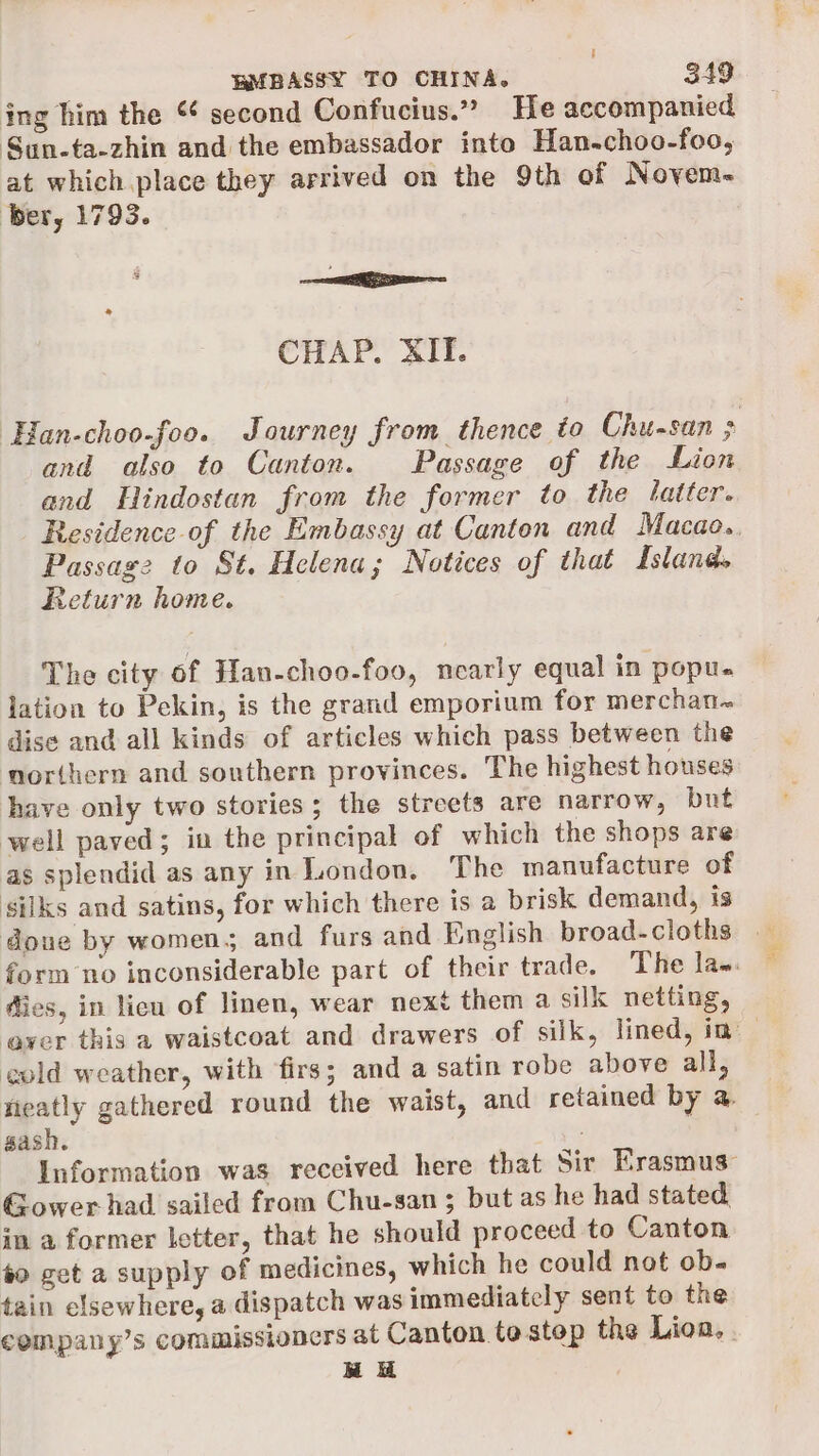 ing him the ¢ second Confucius.” He accompanied Sun-ta-zhin and the embassador into Han-choo-foo, at which place they arrived on the 9th of Novyem- ber, 1793. ee CHAP. XII. ‘Han-choo-foo. Journey from thence to Chu-san ; and also to Canton. Passage of the Lion and Hindostan from the former to the tatter. Residence of the Embassy at Canton and Macao. Passage to St. Helena; Notices of that Island. Return home. The city of Han-choo-foo, nearly equal in popu. jation to Pekin, is the grand emporium for merchan~ dise and all kinds of articles which pass between the northern and southern provinces. The highest houses have only two stories; the streets are narrow, but well paved; in the principal of which the shops are as splendid as any in London. The manufacture of silks and satins, for which there is a brisk demand, is done by womens and furs and English broad-cloths form no inconsiderable part of their trade. The la~. dies, in licu of linen, wear next them a silk netting, cold weather, with firs; and a satin robe above all, vieatly gathered round the waist, and retained by a, gash. : Information was received here that Sir Erasmus: Gower had sailed from Chu-san ; but as he had stated in a former letter, that he should proceed to Canton #0 get a supply of medicines, which he could not ob. tain elsewhere, a dispatch was immediately sent to the company’s commissioners at Canton to step the Lion. . BH