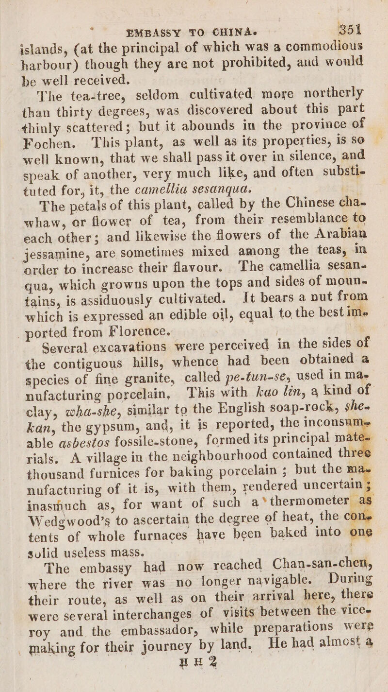 islands, (at the principal of which was a commodious harbour) though they are not prohibited, and would be well received. The tea-tree, seldom cultivated more northerly than thirty degrees, was discovered about this part thinly scattered; but it abounds in the province of Fochen. This plant, as well as its properties, is se well known, that we shall pass it over in silence, and speak of another, very much like, and often substie tuted for, it, the camellia sesanqua. The petals of this plant, called by the Chinese cha. whaw, or flower of tea, from their resemblance to each other; and likewise the flowers of the Arabian jessamine, are sometimes mixed among the teas, in order to increase their flavour. The camellia sesan- qua, which growns upon the tops and sides of moun- tains, is assiduously cultivated. It bears a put from which is expressed an edible oil, equal to the best im« _ported from Florence. $463 : Several excavations were perceived in the sides of the contiguous hills, whence had been obtained a species of fine granite, called pe-twn-se, used in Mae nufacturing porcelain, This with kao lin, a kind of clay, wha-she, similar to the English soap-rock, she» kan, the gypsum, and, it js reported, the inconsum. able asbestos fossile-stone, formed its principal mates rials. A village in the neighbourhood contained three thousand furnices for baking porcelain ; but the ma. nufacturing of it is, with them, rendered uncertain inasmuch as, for want of such LYdhermomelaallale Wedgwood’s to ascertain the degree of heat, the c ae tents of whole furnaces have been baked into one sulid useless mass. Es The embassy had now reached Chan-san-chen, where the river was no longer navigable. During their route, as well as on their arrival here, there were several interchanges of visits between the vices roy and the embassador, while preparations were _ making for their journey by land. He had almost a HH