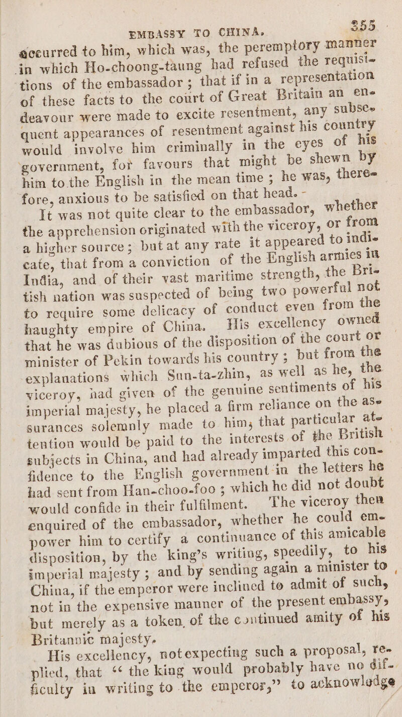 sceurred to him, which was, the peremptory ™ma mer in which Ho-choong-taung had refused the requisi~ ‘tions of the embassador ; that if ina representation of these facts to the court of Great Britain an en deavour were made to excite resentment, any subse» | quent appearances of resentment against his country would involve him criminally in the eyes of his . ‘government, for favours that might be shewn by him tothe English in the mean time ; he was, theré- ‘fore, anxious to be satisfied on that head. - It was not quite clear to the embassador, whether the apprehension originated with the viceroy, or from a higher source; but at any rate it appeared to indie cate, that from a conviction of the English armies 18 India, and of their vast maritime strength, the Bri- tish nation was suspected of being two powerful not to require some delicacy of conduct even from the haughty empire of China. His excellency owned that he was dubious of the disposition of the court or minister of Pekin towards his country ; but from the explanations which Sun.ta-zhin, as well as he, the viceroy, had given of the genuine sentiments of his imperial majesty, he placed a firm reliance on the ase surances solemnly made to him, that particular ate tention would be paid to the ‘nterests of the British — subjects in China, and had already imparted this con- fidence to the English government in the letters he had sent from Han-choo-foo 3 which he did not doubt would confide in their fulfilment. The viceroy ther enquired of the embassador, whether he could em- power him to certify a continuance of this amicable disposition, by the king’s writing, speedily, to his imperial majesty ; and by sending again a minister to | China, if the emperor were inclined to admit of such, not in the expensive manner of the present embassy, but merely as a token, of the continued amity of his Britannic majesty, His excellency, notexpecting such a proposal, re- plied, that ‘¢ the kiag would probably have no dif. ficulty in writing to the emperor,” to acknowledge