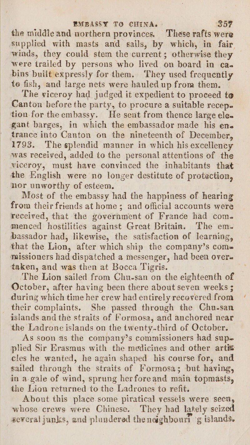 the middie and northern provinces, These rafts were supplied with masts and sails, by which, in fair, winds, they could stem the current; otherwise they | were trailed by persons who lived on board in cas bins built expressly for them. They used frequently to fish, and large nets were hauled up from them. The viceroy had judged it expedient to proceed te Canton before the party, to procure a suitable recep. tion for theembassy. He sent from thence large ele. gant barges, in which the embassador made his ens trance into Canton on the nineteenth of December, 1793. ‘The splendid manner in which his excellency was received, added to the personal attentions of the viceroy, must have convinced the inhabitants that the English were no longer destitute of protection, nor unworthy of esteem. Most of the embassy had the happiness of hearing — from their friends at home; and official accounts were received, that the government of France had com. menced hostilities against Great Britain. The em. bassador had, likewise, the satisfaction of learning, that the Lion, after which ship the company’s come missioners had dispatched a messenger, had been overe taken, and was then at Bocca Tigris. The Lion sailed from Chu-san on the eighteenth of October, after having been there about seven weeks ; during which time her crew had entirely recovered from _ their complaints, She passed through the Chu-san islands and the straits of Formosa, and anchored near the Ladrone islands on the twenty-third of October. As soon as the company’s commissioners had sup-+ plied Sir Erasmus with the medicines and other arti cles he wanted, he again shaped his course for, and sailed through the straits of Formosa; but having, in a-gale of wind, sprung herforeand main topmasts, the Lion returned to the Ladrones to refit. About this place some piratical vessels were seen, whose crews were Chinese. They had lately seized several junks, and plundered the naaghbourt g islands.