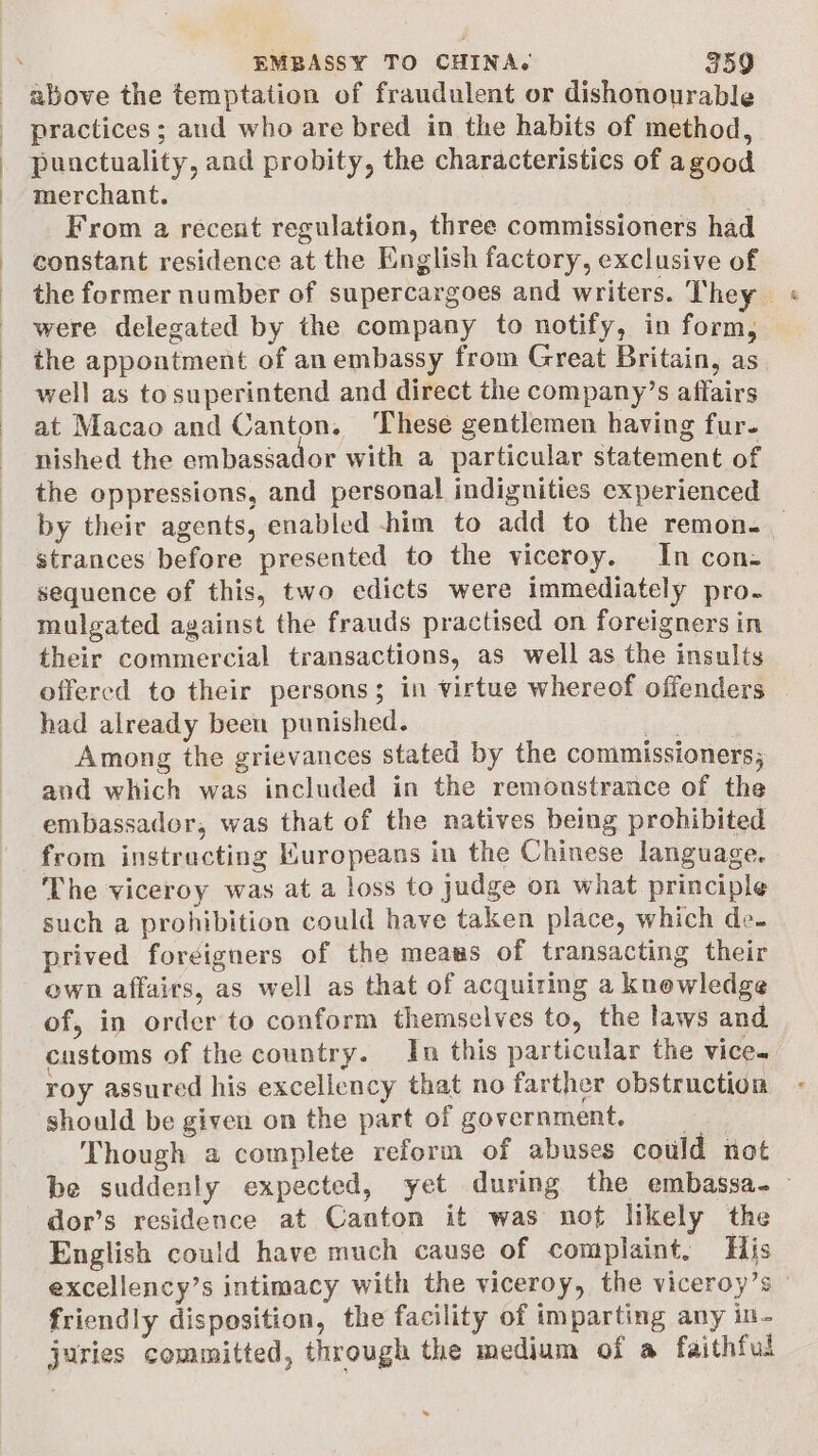 above the temptation of fraudulent or dishonourable practices ; and who are bred in the habits of method, punctuality, and probity, the characteristics of agood merchant. From a recent regulation, three commissioners had constant residence at the English factory, exclusive of the former number of supercargoes and writers. They « were delegated by the company to notify, in form, the appontment of an embassy from Great Britain, as well as to superintend and direct the company’s affairs at Macao and Canton. ‘These gentlemen having fur. nished the embaséador with a particular statement of the oppressions, and personal indignities experienced by their agents, enabled him to add to the remon. _ strances before presented to the viceroy. In con- sequence of this, two edicts were immediately pro. mulgated against the frauds practised on foreigners in their commercial transactions, as well as the insults offered to their persons; in virtue whereof offenders had already been punished. aed Among the grievances stated by the commissioners; and which was included in the remonstrance of the embassador, was that of the natives being prohibited from instructing Muropeans in the Chinese language. The viceroy was at a loss to judge on what principle such a prohibition could have taken place, which de. prived foreigners of the meaus of transacting their own affairs, as well as that of acquiring a knewledge of, in order to conform themselves to, the laws and_ customs of the country. In this particular the vice. roy assured his excellency that no farther obstruction should be given on the part of government. Though a complete reform of abuses could not be suddenly expected, yet during the embassa-— dor’s residence at Canton it was nof likely the English could have much cause of complaint, His excellency’s intimacy with the viceroy, the viceroy’s friendly disposition, the facility of imparting any in- juries committed, through the medium of a faithful