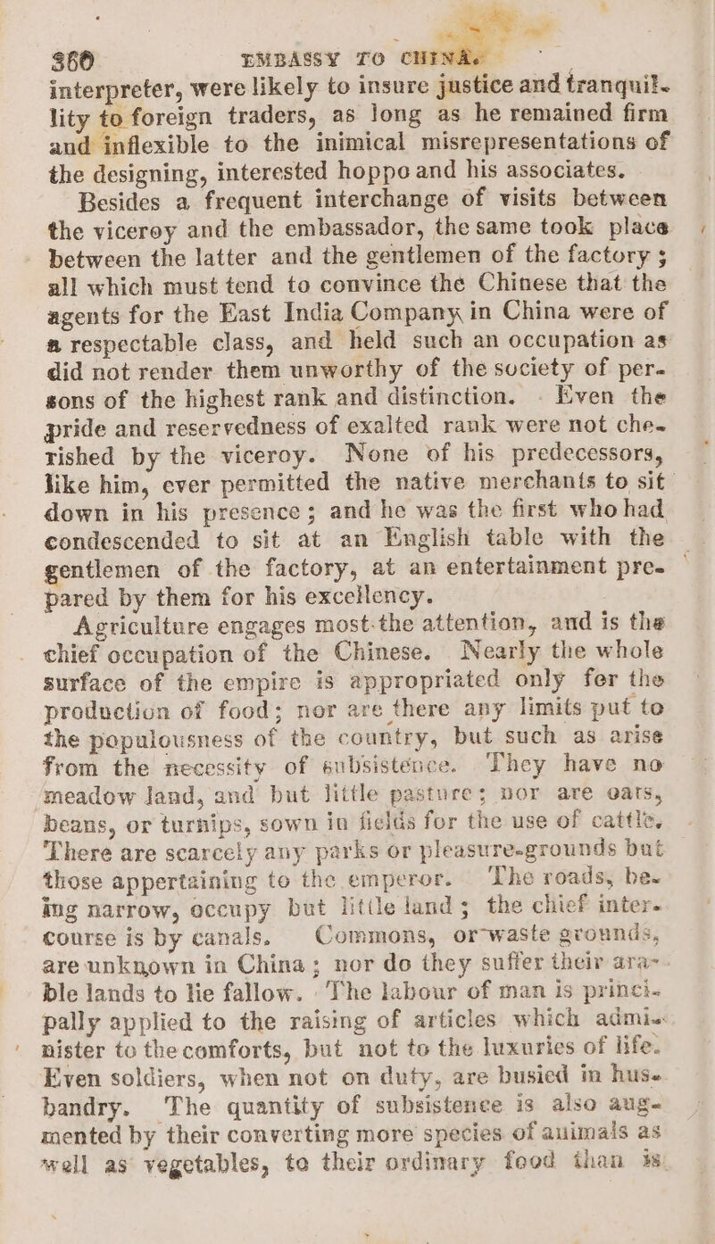 ~ Te 360 EMBASSY TO CHE interpreter, were likely to insure justice and tranquil. lity to foreign traders, as Jong as he remained firm and inflexible to the inimical misrepresentations of the designing, interested hoppo and his associates. Besides a frequent interchange of visits between the viceroy and the embassador, the same took place between the latter and the gentlemen of the factory ; all which must tend to convince the Chinese that the agents for the East India Company in China were of a respectable class, and held such an occupation as did not render them unworthy of the society of per- sons of the highest rank and distinction. . Even the pride and reservedness of exalted rank were not che. ished by the viceroy. None of his predecessors, like him, ever permitted the native merchants to sit down in his presence ; and he was the first who had condescended to sit at an English table with the gentlemen of the factory, at an entertainment pre- pared by them for his excellency. Agriculture engages most-the attention, and is the chief occupation of the Chinese. Nearly the whole surface of the empire is appropriated only fer the production of food; nor are there any limits put te the populousness of the country, but such as arise from the necessity of subsistence. They have no ‘meadow land, and but little pasture; nor are eats, beans, or turnips, sown in fields for the use of cattle. There are scarcely any parks or pleasure-grounds bat those appertaining to the emperor. The roads, be- ing narrow, occupy but little land; the chief inter. course is by canals, Commons, or-waste grounds, are unknown in China; nor do they suffer their ara- ble lands to lie fallow. The labour of man is princi. pally applied to the raising of articles which admi-: nister to the comforts, but not to the luxuries of life. Even soldiers, when not on duty, are busied im hus« bandry. The quantity of subsistence is also aug- mented by their converting more species of auimals as