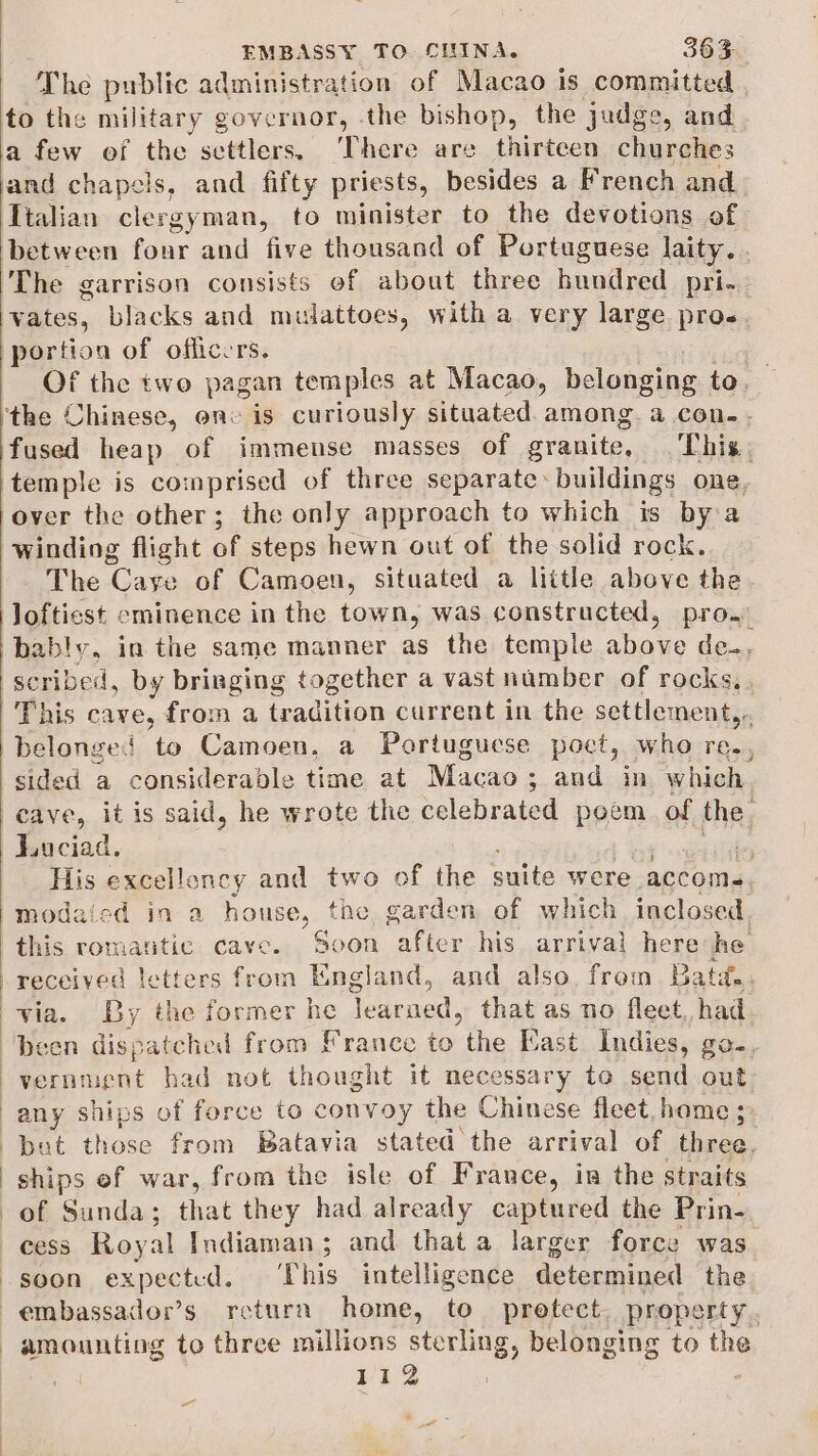 The public administration of Macao is committed to the military governor, the bishop, the judge, and a few of the settlers. ‘There are thirteen churches and chapels, and fifty priests, besides a French and Ttalian clergyman, to minister to the devotions of between fonr and five thousand of Portuguese laity. The garrison consists of about three bundred pri... vates, blacks and mulattoes, with a very large pros. portion of officers. Of the two pagan temples at Macao, belonging to. ‘the Chinese, one is curiously situated. among. a con. - fused heap of immense masses of granite, This: temple is comprised of three separate &gt; buildings one. over the other; the only approach to which is by a winding flight of steps hewn out of the solid rock. The Caye of Camoen, situated a little above the Joftiest eminence in the town, was constructed, pro. bably, in the same manner as the temple above de., This cave, from a tradition current in the settlement belonged to Camoen, a Portuguese poct, who re., Lociad. * His excellency and two of the ouete were accome, modaicd in a house, the garden of which inclosed. this romantic Cave. ean after his arrival here he vernment had not thought it necessar ry to send out but Hs from Batavia stated the arrival of thaed, ships ef war, from the isle of France, in the straits of Sunda; that they had already captured the Prin- cess Roy val Indiaman; and that a larger force was soon expected. ‘This intelligence determined the 112