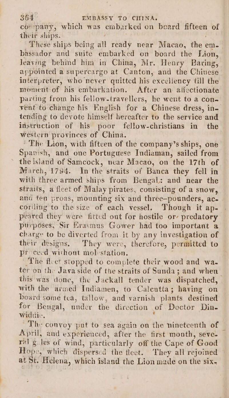 company, which was embarked on beard Heli of their ships. bassador and suite: embarked on board the Lion, Jeaving behind him in China, Mr. Henry Baring, appointed a supercargo at Canton, and the Chivese interpreter, who never quitted his exceliency till the nroment of his embarkation. After an aifectionate parting from his fellow-travellers, he went to a con- tending to devote himself hereafter to the service and instruction of his poor fellow-christians in the western provinces of China. ~The Lion, with fifteen of the company’s ships, one Spanish, and one Portuguese Indiaman, sailed from the isiand of Samcock, near Macao, on the 17th of March, 1794. In the straits of Banca they fell in with three armed ships from Bengal: and near the straits, a fleet of Malay pirates, consisting of a snow, anu ten preas, mounting six and thrée-pounders, ace peared they were fitted oat for hostile or’ predatory purposes, Sir Erasmus Gower had too important a charge to be diverted from it by any investigation of their designs. They were, therefore, permitted to proceed without mol-station. The flcet stopped to complete their wood and wa. this was done, the Jackall tender was dispatched, with the thnbe Indiamen, to Calcutta; having on board some tea, Ow and varnish plants dewttinall for Bengal, ntidér the direction of Doctor Din- widdic, ~The convey put to sea again on the nineteenth of April, and experienced, after the first month, seve- Hope , which dispersed the flect. They all rejoined at St. Helena, which island the Lion made on the six.