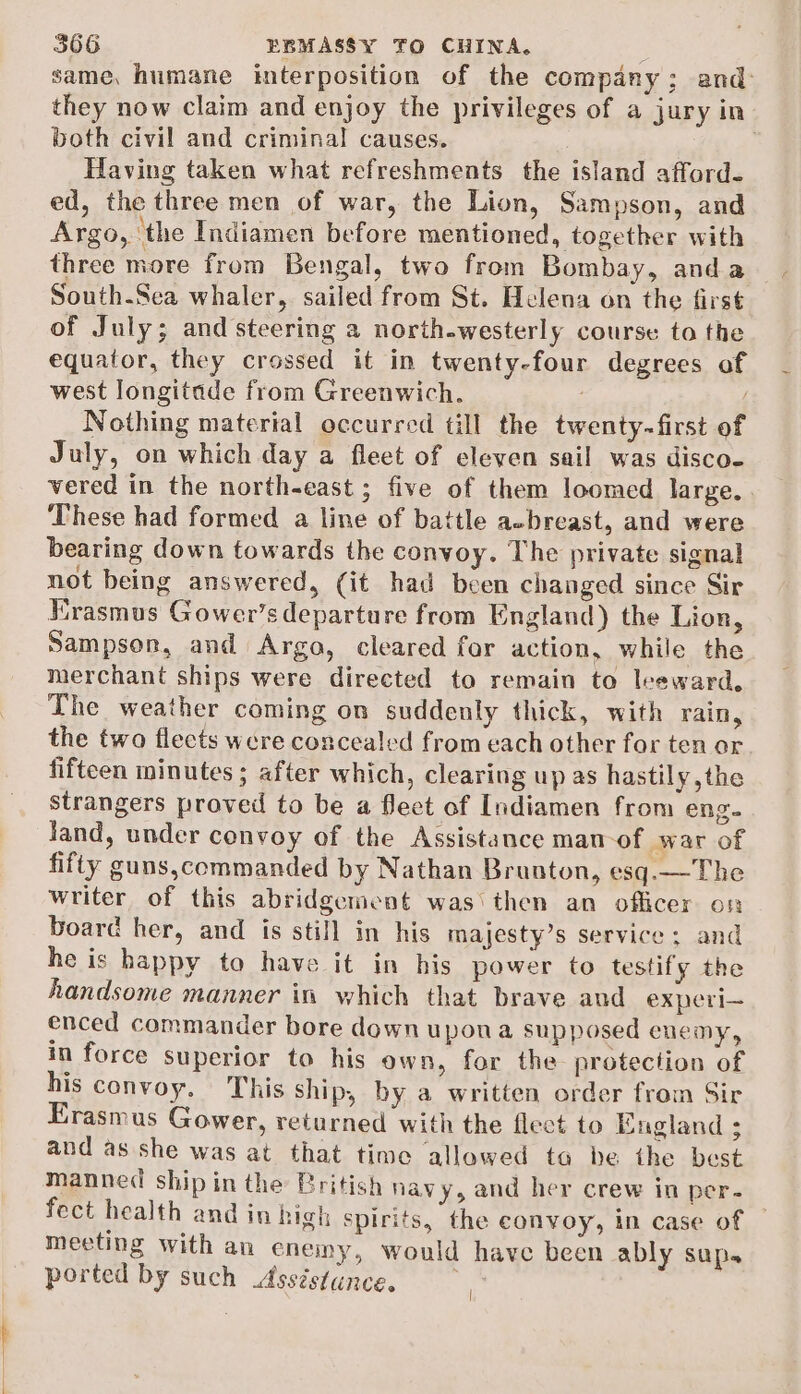 same, humane interposition of the company; and: they now claim and enjoy the privileges of a jury in both civil and criminal causes. | | Having taken what refreshments the island afford- ed, the three men of war, the Lion, Sampson, and Argo, the Indiamen before mentioned, together with three more from Bengal, two from Bombay, anda South.Sea whaler, sailed from St. Helena on the first of July; and steering a north-westerly course to the equator, they crossed it in twenty-four degrees of west longitade from Greenwich. , : Nothing material occurred till the twenty-first of July, on which day a fleet of eleven sail was disco- vered in the north-east ; five of them loomed large. . These had formed a line of battle abreast, and were bearing down towards the convoy. The private signal not being answered, (it had been changed since Sir Frasmus Gower’s departure from England) the Lion, Sampson, and Argo, cleared for action, while the merchant ships were directed to remain to leeward, The weather coming on suddenly thick, with rain, the two flects were concealed from each other for ten or fifteen minutes ; after which, clearing up as hastily, the strangers proved to be a fleet of Indiamen from eng- Jand, under convoy of the Assistance man-of war of fifty guns,commanded by Nathan Brunton, esq.—The writer of this abridgement was then an officer on board her, and is still in his majesty’s service; and he is happy to have it in his power to testify the handsome manner in which that brave and experi— enced commander bore down upona supposed enemy, in force superior to his own, for the protection of his convoy. This ship, by a written order from Sir Erasmus Gower, returned with the fleet to Sugland $ and as she was at that time allowed ta be the best manned ship in the Critish navy, and her crew in per- fect health and in high spirits, the convoy, in case of | meeting with an enemy, would have been ably sup. ported by such Assistance. |