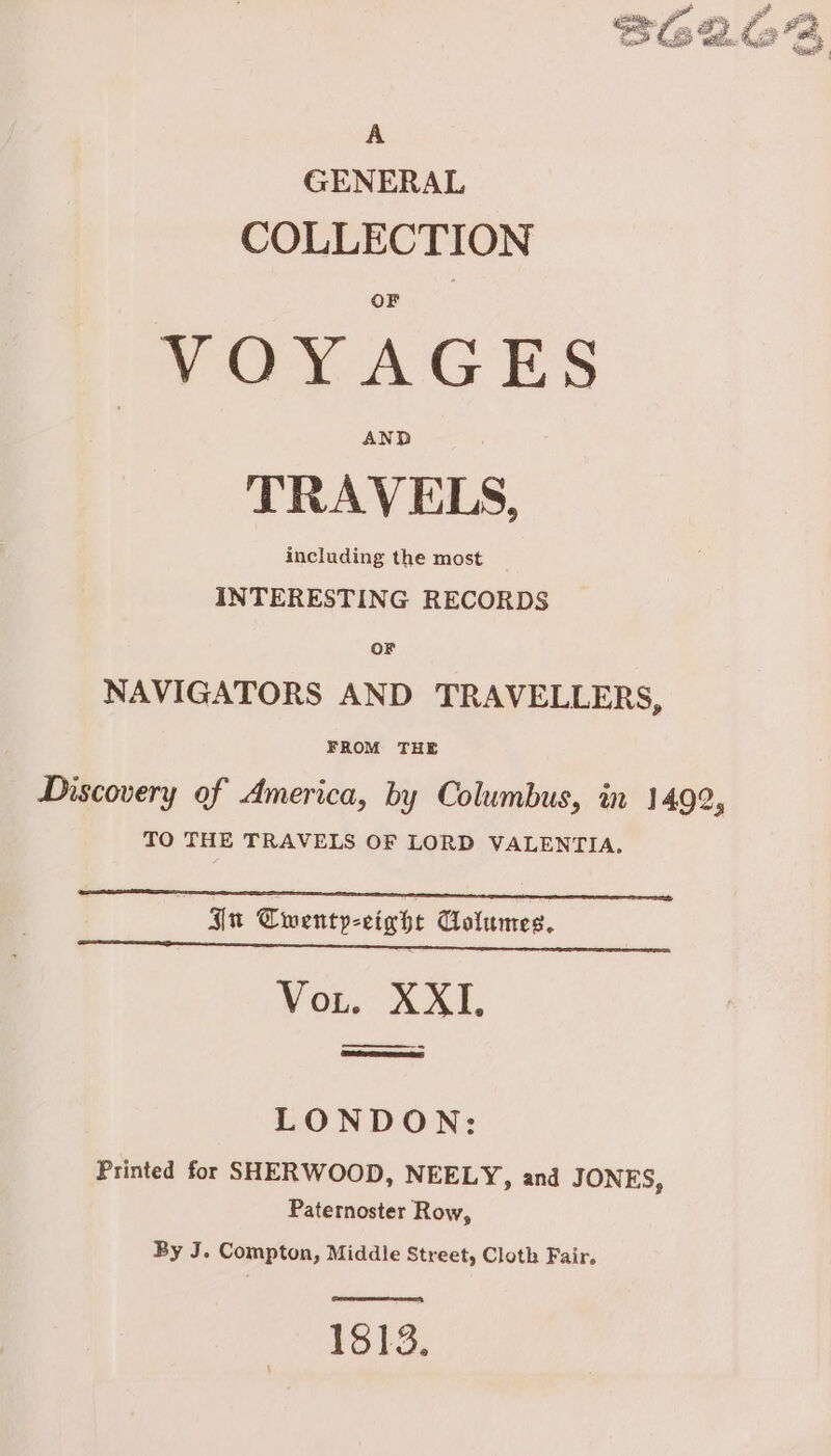 A GENERAL COLLECTION VOYAGES AND TRAVELS, including the most INTERESTING RECORDS OF NAVIGATORS AND TRAVELLERS, FROM THE Discovery of America, by Columbus, in 1492, TO THE TRAVELS OF LORD VALENTIA. nu Twenty-eight Columes. Vor. XXII, ——— LONDON: Printed for SHERWOOD, NEELY, and JONES, Paternoster Row, By J. Compton, Middle Street, Cloth Fair. ay 1813.