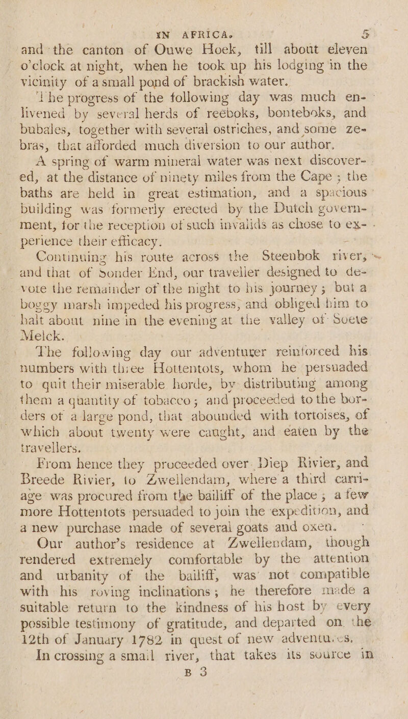 YN AFRICA. 5 andthe canton of Ouwe Hoek, till about eleven o'clock at night, when he took up his lodging in the vicinity of asmall pond of brackish water. ‘Lhe progress of the following day was much en- livened by several herds of reeboks, bonteboks, and bubales, together with several ostriches, and some ze- bras, that afforded much diversion to our author, A spring of warm mineral water was next discover- ed, at the distance of ninety miles from the Cape ; the baths are held in great estimation, and a spacious” building was formerly erected by the Dutch govern- ment, for the reception of such invalids as chose to ex- - perience their efficacy. ; Continuing his route across the Steenbok river, ~ and that of Sonder End, our traveller designed to de- vote the remainder of the night to bis journey; but a boggy marsh impeded his progress, and obliged bim to halt about nine in the evening at the valley of svete Melck. The following day our adventurer reinforced his numbers with thiee Hottentots, whom he persuaded to quit their miserable horde, by distributing among them a quantity of tobacco; and proceeded to the bor- ders ot a large pond, that abounded with tortoises, of which about twenty were caught, and eaten by the travellers. From hence they proceeded over. Diep Rivier, and Breede Rivier, to Zwellendam, where a third carri- age was procured from tle bailiff of the place; afew more Hottentots persuaded to join the expedivon, and anew purchase made of several goats and oxen. Our author’s residence at Zwellendam, though rendered extremely comfortable by the attention and urbanity of the bailiff, was’ not compatible with his roving inclinations; he therefore made a suitable return to the kindness of his hast by every possible testimony of gratitude, and departed on. the 12th of January 1782 in quest of new adventu.cs, In crossing a smail river, that takes its source in B 3