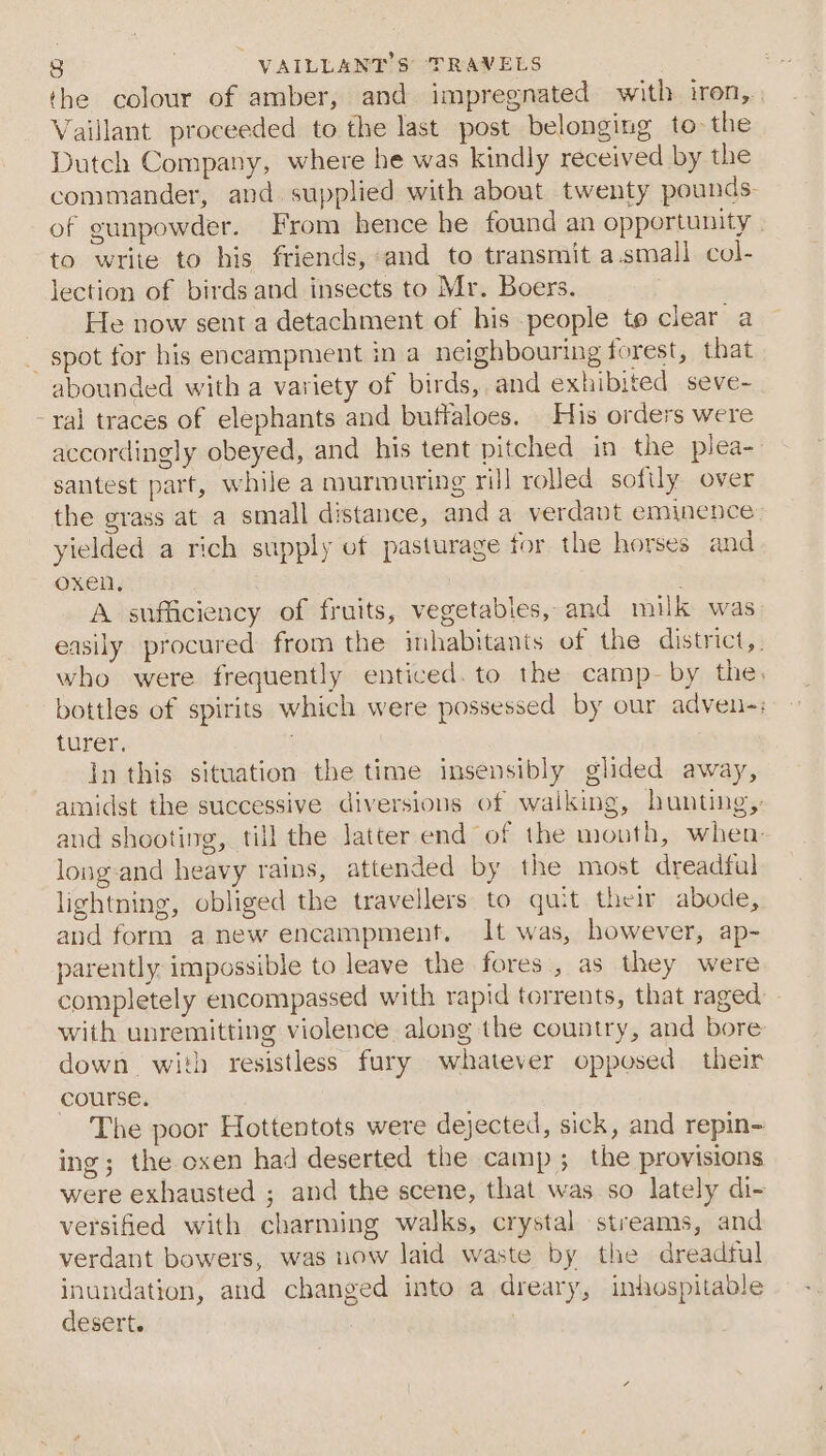 j the colour of amber, and impregnated with iron, Vaillant proceeded to the last post belonging to the Dutch Company, where he was kindly received by the commander, and supplied with about twenty pounds of gunpowder. From hence he found an opportunity | to write to his friends, and to transmit a.small col- lection of birds and insects to Mr. Boers. He now sent a detachment of his people to clear a abounded with a variety of birds, and exhibited seve- ral traces of elephants and buffaloes. His orders were accordingly obeyed, and his tent pitched in the piea- santest part, while a murmuring ril] rolled softly over the grass at a small distance, anda verdant eminence yielded a rich supply of pasturage for the horses and oxen, . A sufficiency of fruits, vegetables, and milk was easily procured from the inhabitants of the district,. who were frequently enticed. to the camp-by the. bottles of spirits which were possessed by our adven-: turer. in this situation the time insensibly glided away, amidst the successive diversions of walking, hunting,: and shooting, till the latter end of the mouth, when- long-and heavy rains, attended by the most dreadful lightning, obliged the travellers to quit their abode, and form anew encampment. It was, however, ap- parently. impossible to leave the fores., as they were completely encompassed with rapid torrents, that raged with unremitting violence along the country, and bore down with resistless fury whatever opposed their course. The poor Hottentots were dejected, sick, and repin- ing; the oxen had deserted the camp; the provisions were exhausted ; and the scene, that was so lately di- versified with charming walks, crystal streams, and verdant bowers, was now laid waste by the dreadful inundation, and changed into a dreary, inhospitable desert.