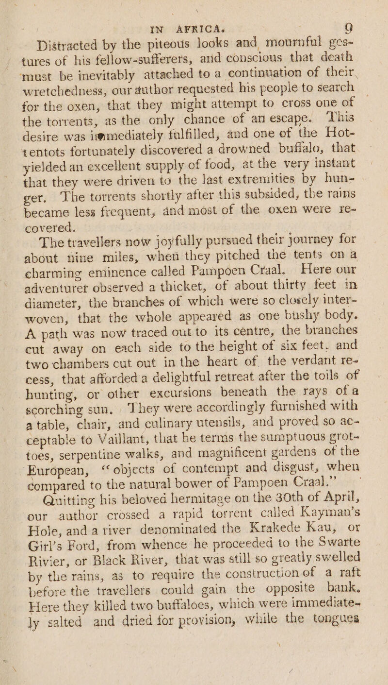 Distracted by the piteous looks and mournful ges- tures of his fellow-sufferers, arid conscious that death ‘must be inevitably attached to a continuation of their, wretchedness, our author requested his people to search for the oxen, that they might attempt to cross one of the torrents, as the only chance of an escape. ‘This desire was immediately fulfilled, and one of the Hot- tentots fortunately discovered a drowned buffalo, that yielded an excellent supply of food, at the very instant that they were driven to the last extremities by hun- ger. The torrents shortly after this subsided, the rains became less frequent, and most of the oxen were re- covered. The travellers now joyfully pursued their journey for about nine miles, when they pitched the tents on a charming eminence called Pampoen Craal. Here our adventuret observed a thicket, of about thirty feet in diameter, the branches of which were so closely inter- woven, that the whole appeared as one bushy body. A path was now traced out to its centre, the branches cut away on each side to the height of six feet. and two chambers cut out in the heart of the verdant re- cess, that afforded a delightful retreat after the toils of hunting, or other excursions beneath the rays of a scorching sun. They were accordingly furnished with atable, chair, and culinary utensils, and proved so ac- ceptable to Vaillant, that he terms the sumptuous grot- toes, serpentine walks, and magnificent gardens of the European, ‘objects of contempt and disgust, when compared to the natural bower of Pampoen Craal.”’ Quitting his beloved hermitage on the 30th of April, our author crossed a rapid torrent called Kayman’s Hole, and a river denominated the Krakede Kau, or Girl’s Ford, from whence he proceeded to the Swarte Rivier, or Black River, that was still so greatly swelled by the rains, as to require the construction of a raft before the travellers could gain the opposite bank. Here they killed two buffaloes, which were immediate- ly salted and dried for provision, while the tongues