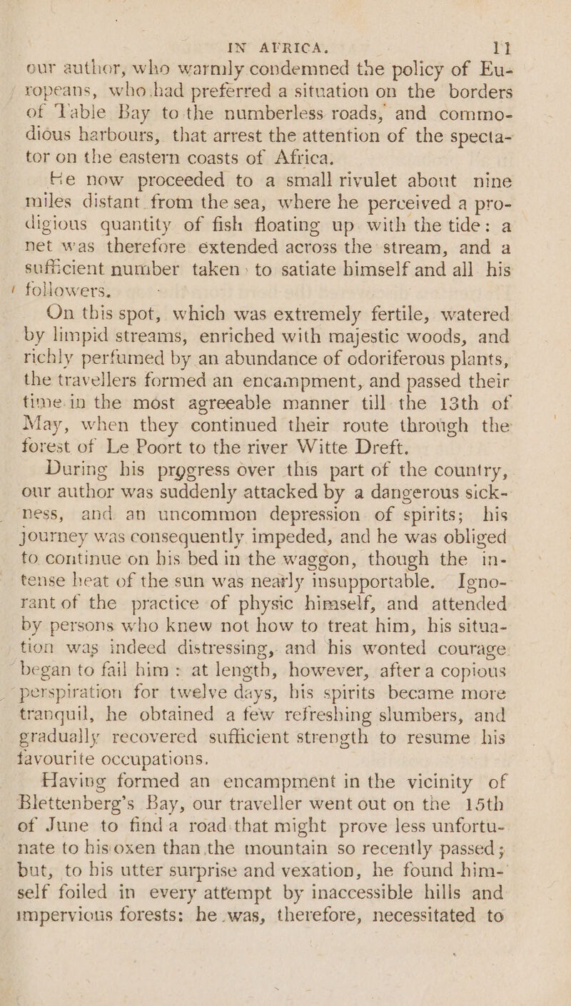 ~ our author, who warmly condemned the policy of Eu- of Table Bay tothe numberless roads, and commo- dious harbours, that arrest the attention of the specta- tor on the eastern coasts of Africa. fe now proceeded to a small rivulet about nine miles distant from the sea, where he perceived a pro- digious quantity of fish floating up with the tide: a net was therefore extended across the stream, and a sufficient number taken: to satiate bimself and all his followers. On this spot, which was extremely fertile, watered by limpid streams, enriched with majestic woods, and richly perfumed by an abundance of cdoriferous plants, the travellers formed an encampment, and passed their time.in the most agreeable manner till the 13th of May, when they continued their route through the forest of Le Poort to the river Witte Dreft. During his prggress over this part of the country, our author was suddenly attacked by a dangerous sick- bess, and an uncommon depression of spirits; his journey was consequently impeded, and he was obliged fo continue on bis bed in the waggon, though the in- tense heat of the sun was neatly insupportable. Igno- rantof the practice of physic himself, and attended by persons who knew not how to treat him, his situa- tion was indeed distressing, and his wonted courage perspiration for twelve days, bis spirits became more tranquil, he obtained a few refreshing slumbers, and gradually recovered sufficient strength to resume his favourite occupations. Having formed an encampment in the peahiey of Blettenbere’s Bay, our traveller went out on the 15th of June to finda road-that might prove less unfortu- nate to bisoxen than.the mountain so recently passed ; but, to his utter surprise and vexation, he found him-' self foiled in every attempt by inaccessible hills and impervious forests: he was, therefore, necessitated to