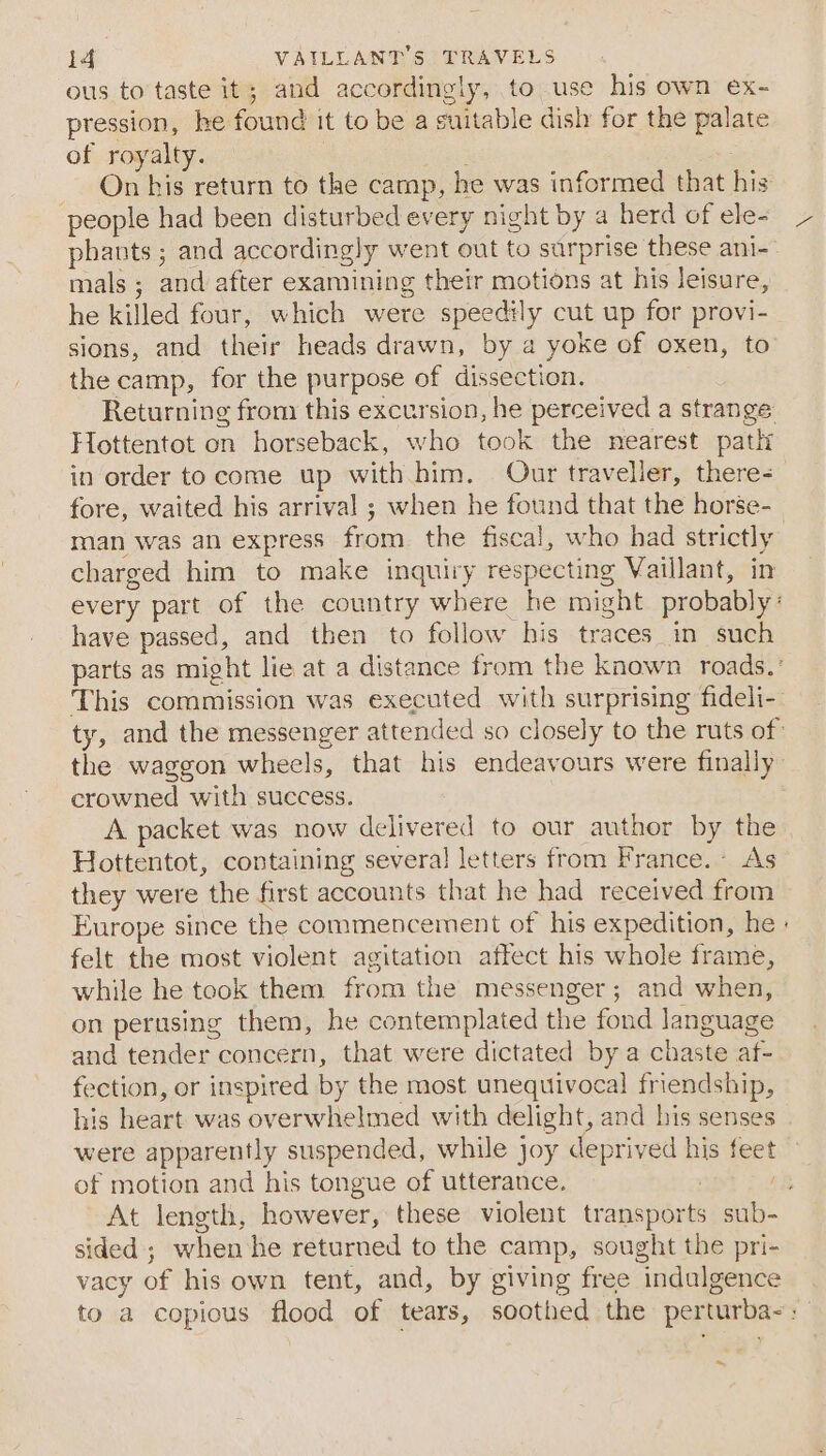 ous to taste it; and accordingly, to use his own ex- pression, he found it to be a suitable dish for the palate of royalty. _ On his return to the camp, he was informed that his people had been disturbed every night by a herd of ele- phants ; and accordingly went out to surprise these ani- mals ; and after examining their motions at his leisure, he killed four, which were speedily cut up for provi- sions, and their heads drawn, by a yoke of oxen, to the camp, for the purpose of dissection. Returning from this excursion, he perceived a strange Hottentot on horseback, who took the nearest path in order to come up with him. Our traveller, there- fore, waited his arrival ; when he found that the horse- man was an express from the fiscal, who had strictly charged him to make inquiry respecting Vaillant, in every part of the country where he might probably: have passed, and then to follow his traces in such parts as might lie at a distance from the known roads. ° This commission was executed with surprising fideli- ty, and the messenger attended so closely to the ruts of the waggon wheels, that his endeavours were finally crowned with success. A packet was now delivered to our author by the Hottentot, containing several letters from France. As they were the first accounts that he had received from Europe since the commencement of his expedition, he » felt the most violent agitation affect his whole frame, while he took them from the messenger; and when, on perusing them, he contemplated the fond language and tender concern, that were dictated by a chaste af- fection, or inspired by the most unequivocal friendship, his heart was overwhelmed with delight, and his senses | were apparently suspended, while joy deprived his feet of motion and his tongue of utterance. : ee At length, however, these violent transports sub- sided ; when he returned to the camp, sought the pri- vacy of his own tent, and, by giving free indulgence to a copious flood of tears, soothed the perturba-: o