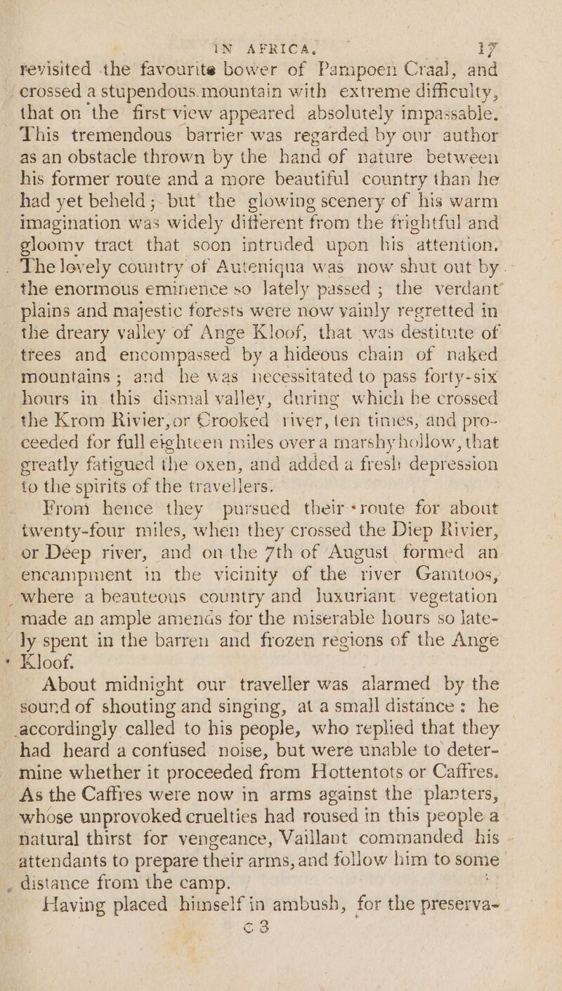 revisited the favourite bower of Pampoen Craal, and crossed a stupendous.mountain with extreme difficulty, that on the first'view appeared absolutely impassable. This tremendous barrier was regarded by our author as an obstacle thrown by the hand of nature between his former route and a more beautiful country than he had yet beheld ; but the glowing scenery of his warm imagination was widely different from the frightfal and gloomy tract that soon intruded upon his “attention, . The levely country of Auteniqua was now shut out by the enormous eminence so lately passed ; the verdant plains and majestic forests were now vainly regretted in the dreary valley of Ange Kloof, that was destitute of trees and encompassed by a hideous chain of naked mountains; and he was necessitated to pass forty-six hours in this dismal valley, during which he crossed the Krom Rivier,or Crooked river, ten times, and pro- ceeded for full eighteen miles over a marshy hollow, that greatly fatigued the oxen, and added a fresh: depression to the spirits of the travellers. _ Fromi hence they pursued their +route for about twenty-four miles, when they crossed the Diep Rivier, or Deep river, and on the 7th of August formed an encampment in the vicinity of the river Gamtoos, _where a beauteous country and luxuriant vegetation made an ample amenas for the miserable hours so late- ~ ly spent in the barren and frozen regions of the Ange * Kloof. About midnight our traveller was alarmed by the sound of shouting and singing, at a small distance: he accordingly called to his people, who replied that they had heard a confused noise, but were unable to deter- mine whether it proceeded from Hottentots or Caffres. As the Caffres were now in arms against the planters, whose unprovoked cruelties had roused in this people a natural thirst for vengeance, Vaillant commanded his attendants to prepare their arms, and follow him to some _ distance from the camp. Having placed himself in ambush, for the preserva~ c3