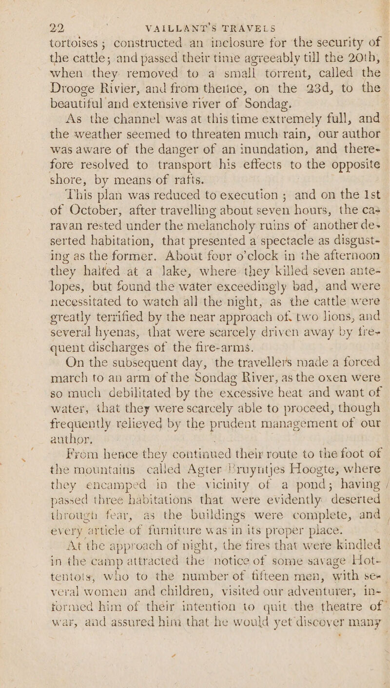 tortoises ; constructed an inclosure for the security of the cattle; and passed their time agreeably till the 20th, when they removed to a small torrent, called the Drooge Rivier, and from therice, on the 23d, to the beautiful and extensive river of Sondag. As the channel was at this time extremely full, and the weather seemed to threaten much rain, our ahihe was aware of the danger of an inundation, and there~ fore resolved to transport his effects to the opposite shore, by means of rafts. This plan was reduced to execution ; and on the Ist of October, after travelling about seven hours, the cas ravan rested under the melancholy ruins of another de- serted habitation, that presented a spectacle as disgust- ing as the former. About four o’clock in the afternoon they halted at a lake, where they killed seven ante- lopes, but found the water exceedingly bad, and were necessitated to watch all the night, as the cattle were greatly terrified by the near approach of. two lions, and several hyenas, that were scarcely driven away by fre- quent discharges of the fire-arms. On the subsequent day, the travellers made a forced march to an arm of the Sondag River, as the oxen were so much debilitated by the excessive heat and want of water, that they were scarcely able to proceed, though frequent) relieved by the prudent management of our author. Fyrom hence they continued their route to the foot of the mountains called Agter Vruyntjes Hoogte, where they encamped in the vicinity of a pond; having / passed three habitations that were evidently deserted through fear, as the buildings were comiple ate, and | every ‘article of furniture was in its pr ep yer place. / At the approach of night, the fires that were kindled in the = attracted the notice of some savage Hot- tentoly, who to the number of fifteen men, with se- veral women and children, visited our adventurer, in- formed him of their intention to quit the theatre of war, and assured him that he would yet discover nea’