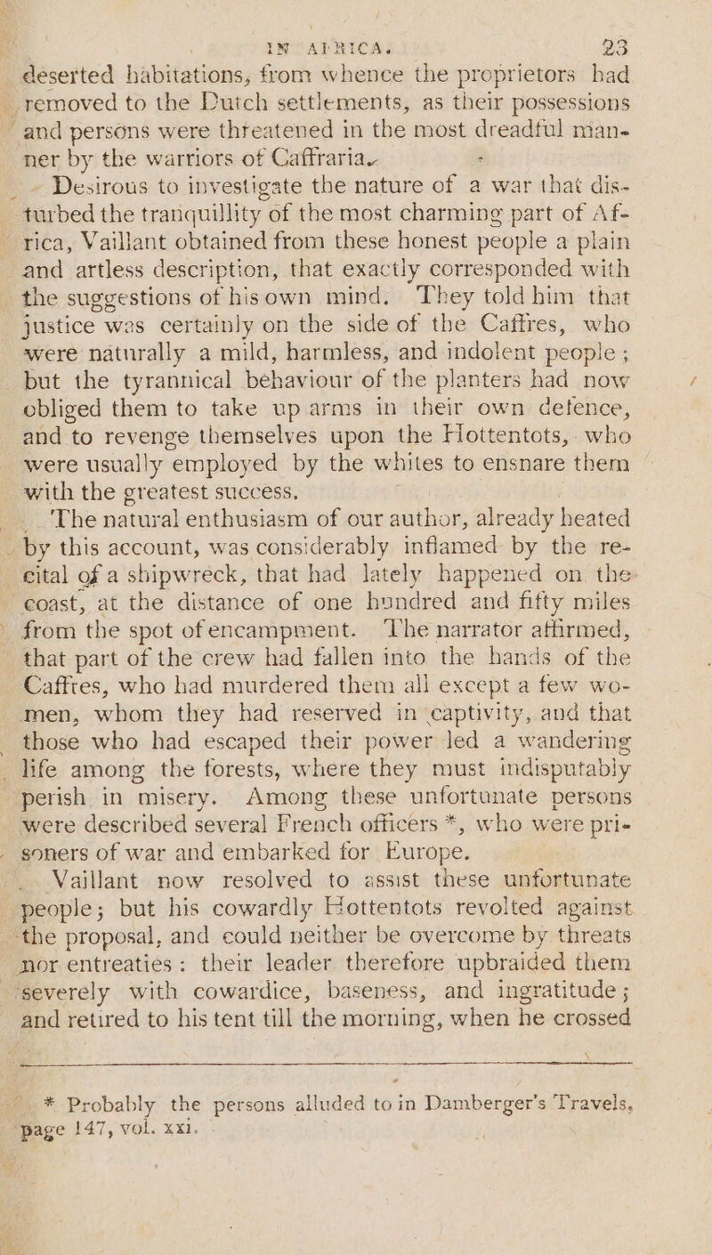 _ deserted habitations, from whence the proprietors had ner by the warriors of Caftfrariay : - Desirous to inv bes the nature of a war that dis-~ Praabed the tranquillity of the most charming part of Af- and artless description, that exactly corresponded with the suggestions of hisown mind. They told him that justice was certainly on the side of the Caftres, who were naturally a mild, harmless, and indolent people ; but the tyrannical behaviour of the planters had now obliged them to take up arms in their own defence, and to revenge themselves upon the Hottentots,. who were usually ‘employ red by the whites to ensnare them with the greatest success. __'The natural enthusiasm of our author, already heated cital of a shipwreck, that had lately happened on the ‘coast, at the distance of one hundred and fitty miles from the spot ofencampment. The narrator affirmed, that part of the crew had fallen into the hands of the Caffres, who had murdered them all except a few wo- men, whom they had reserved in captivity, and that those who had escaped their power led a wandering were described several French officers *, who were pri- Vaillant now resolved to assist these unfortunate people; but his cowardly Hottentots revolted against ‘the proposal, and could neither be overcome by threats nor entreaties: their leader therefore upbraided them severely with cowardice, baseness, and ingratitude ; and retired to his tent till the morning, when he crossed \ * Probably the persons alluded to in Damberger’s Travels,