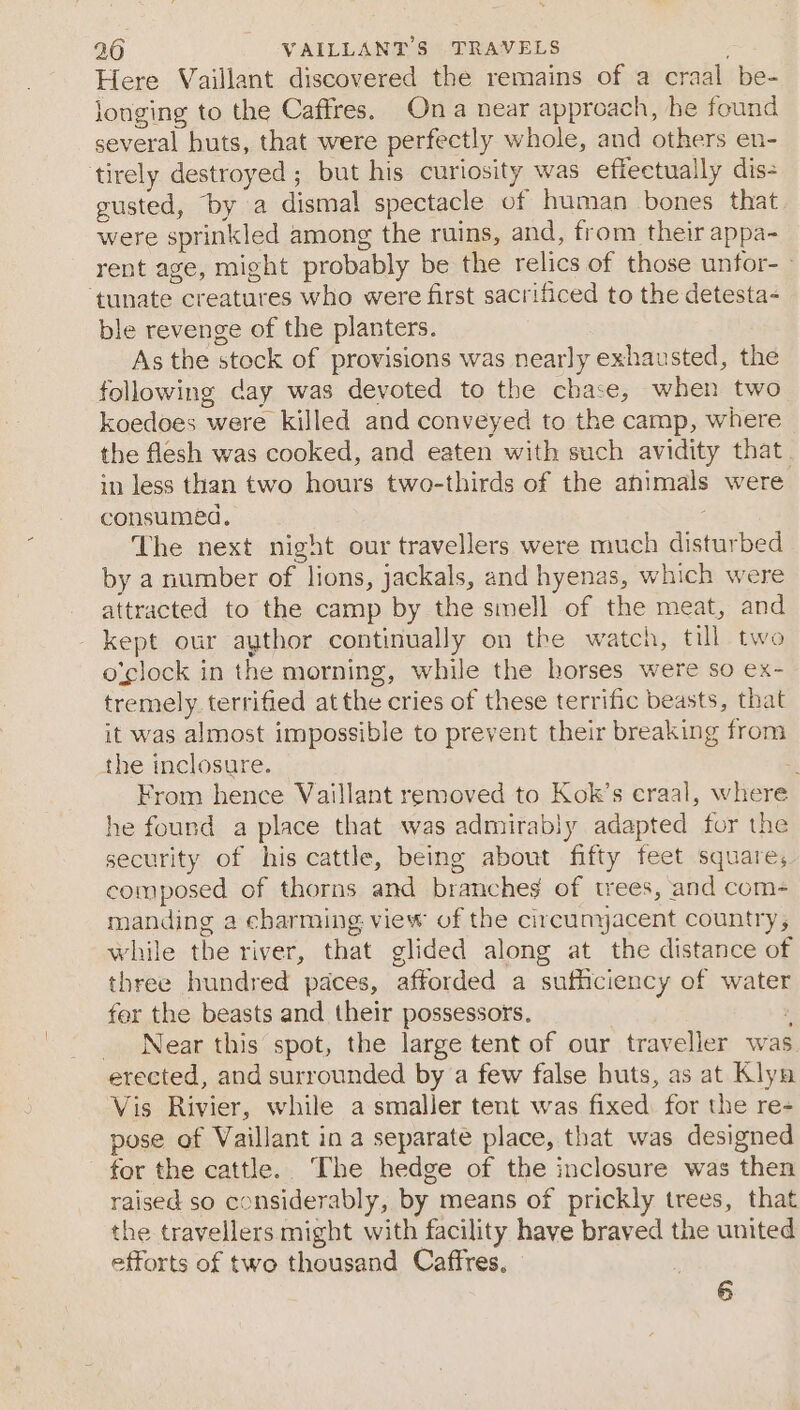 Here Vaillant discovered the remains of a craal be- longing to the Caffres. Ona near approach, he found several huts, that were perfectly whole, and others en- tirely destroyed ; but his curiosity was effectually dis- gusted, by a dismal spectacle of human bones that were sprinkled among the ruins, and, from their appa- rent age, might probably be the relics of those unfor- ‘tunate creatures who were first sacrificed to the detesta- ble revenge of the planters. As the stock of provisions was nearly exhausted, the following day was devoted to the chase, when two koedoes were killed and conveyed to the camp, where the flesh was cooked, and eaten with such avidity that. in less than two hours two-thirds of the animals were consumed. : The next night our travellers were much disturbed by a number of lions, jackals, and hyenas, which were attracted to the camp by the smell of the meat, and kept our aythor continually on the watch, till two o'clock in the morning, while the horses were so ex- tremely. terrified atthe cries of these terrific beasts, that it was almost impossible to prevent their breaking from the inclosure. i From hence Vaillant removed to Kok’s craal, where he found a place that was admirably adapted for the security of his cattle, being about fifty feet squares. composed of thorns and branches of trees, and com- manding a charming view of the circumyacent country, while the river, that glided along at the distance of three hundred paces, afforded a sufficiency of water fer the beasts and their possessors. ; _ Near this spot, the large tent of our traveller was erected, and surrounded by a few false huts, as at Klyn Vis Rivier, while a smaller tent was fixed. for the re- pose of Vaillant in a separate place, that was designed for the cattle. The hedge of the inclosure was then raised so considerably, by means of prickly trees, that the travellers might with facility have braved the united efforts of two thousand Caffres.