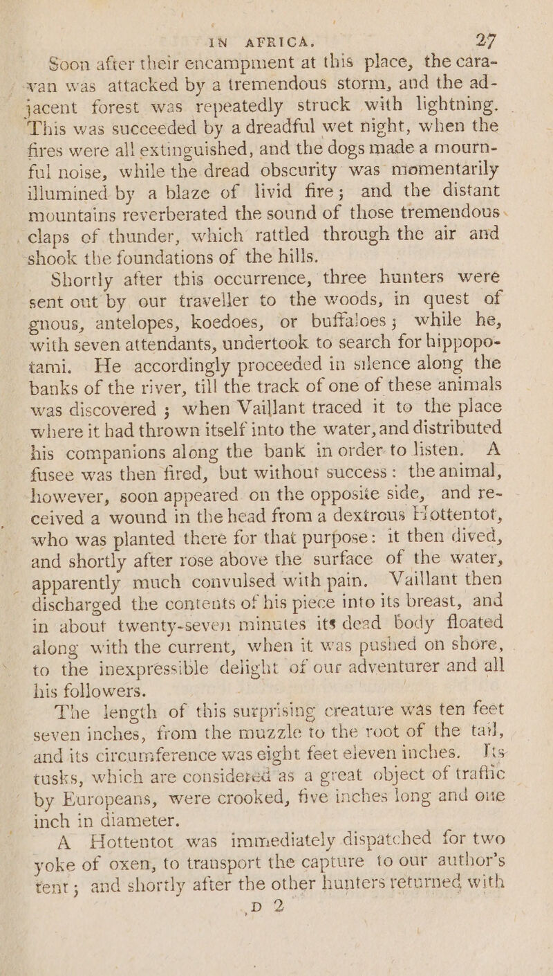 ’ IN AFRICA. oy Soon after their encampment at this place, the cara- wan was attacked by a tremendous storm, and the ad- jacent forest was repeatedly struck with lightning. This was succeeded by a dreadful wet night, when the fires were all extinguished, and the dogs made a mourn- ful noise, while the dread obscurity was momentarily illumined by a blaze of livid fire; and the distant mountains reverberated the sound of those tremendous claps ef thunder, which rattled through the air and shook the foundations of the hills. _ Shortly after this occurrence, three hunters were sent out by our traveller to the woods, in quest of gnous, antelopes, koedoes, or buffaloes; while he, with seven attendants, undertook to search for hippopo- tami. He accordingly proceeded in silence along the banks of the river, till the track of one of these animals was discovered ; when Vaillant traced it to the place where it had thrown itself into the water, and distributed his companions along the bank in order to listen. A fusee was then fired, but without success: the animal, however, soon appeared. on the opposite side, and re- ceived a wound in the head from a dextrous Hottentot, who was planted there for that purpose: it then dived, and shortly after rose above the surface of the water, apparently much convulsed with pain, Vaillant then discharged the contents of his piece into its breast, and in about twenty-seven minutes its dead body floated along with the current, when it was pushed on shore, to the inexpressible delight of our adventurer and all his followers. | The length of this surprising creature was ten feet seven inches, from the muzzle to the root of the tar, and its circumference was eight feet eleven inches. is tusks, which are considered as a great object of traflic by Europeans, were crooked, five inches long and one inch in diameter. A Hottentot was immediately dispatched for two yoke of oxen, to transport the capture fo our author’s tent; and shortly after the other hunters returned with D 2