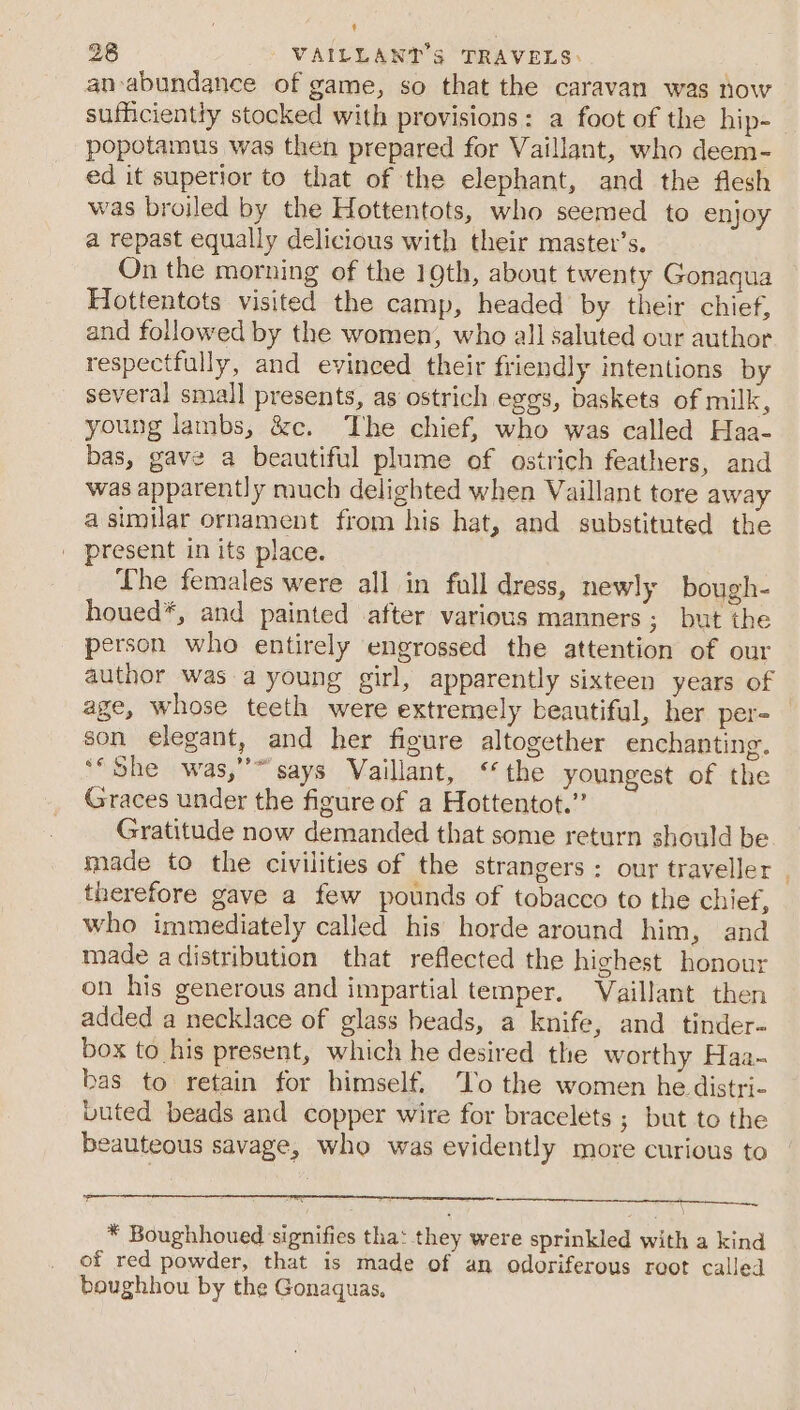 an-abundance of game, so that the caravan was now sufficiently stocked with provisions: a foot of the hip- popotamus was then prepared for Vaillant, who deem- ed it superior to that of the elephant, and the flesh was broiled by the Hottentots, who seemed to enjoy a repast equally delicious with their master’s. On the morning of the 19th, about twenty Gonaqua Hottentots visited the camp, headed by their chief, and followed by the women, who all saluted our author respectfully, and evinced their friendly intentions by several small presents, as ostrich eggs, baskets of milk, young lambs, &amp;c. ‘The chief, who was called Haa- bas, gave a beautiful plume of ostrich feathers, and was apparently much delighted when Vaillant tore away a similar ornament from his hat, and substituted the | present in its place. Lhe females were all in full dress, newly bough- houed*, and painted after various manners; but the person who entirely engrossed the attention of our author was a young girl, apparently sixteen years of son elegant, and her figure altogether enchanting. ** She was,’ says Vaillant, ‘the youngest of the Graces under the figure of a Hottentot.” Gratitude now demanded that some return should be made to the civilities of the strangers: our traveller therefore gave a few pounds of tobacco to the chief, who immediately called his horde around him, and made a distribution that reflected the highest honour on his generous and impartial temper. Vaillant then added a necklace of glass beads, a knife, and tinder- box to his present, which he desired the worthy Haa-~ bas to retain for himself. ‘To the women he distri- buted beads and copper wire for bracelets ; but to the beauteous savage, who was evidently more curious to * Boughhoued signifies tha: they were sprinkled with a kind of red powder, that is made of an odoriferous root called boughhou by the Gonaquas.