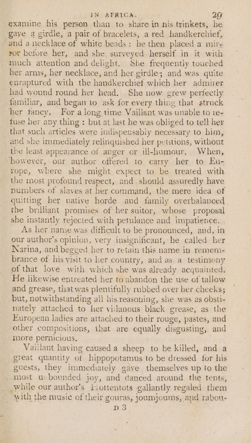 examine his person than to share in nis trinkets, he gaye a girdle, a pair of bracelets, a red handkerchief, and a necklace of white beads: he then placed a mir- ror before her, and she, surveyed herself in it with much attention and delight, She frequently touched her arms, her necklace, and her girdle; and was quite enraptur ed with the handkerchief which her admirer had wound round her head.. She now grew perfectly familiar, and began to ask for every thing that strack her fancy. For along time Vaillant was unable to re- fuse her any thing : but at last he was obliged to tell hey that such articles were indispensably necessary to him, and sbe immediately yelinquished her petitions, without the least appearance of anger or ill-humour. When, however, - our author offered to carry her to Eu- rope, where she might expect to be treated with the most profound respect, and should assuredly have numbers of slaves at her command, the mere idea of quitting her native horde and family overbalanced the brilliant promises of her suitor, whose proposal she instantly rejected with petulance and impatience. As her name was difficult to be pronounced, and, in our author’s opinion, very insignificant, he called her Warina, and be egsed her to retain this name in remeni- brance of his visit to her country, and as a testimony of that love with which she was already acquainted. He likewise entreated her to abandon the use of tallow and grease, that was plentifully rubbed over her cheeks; but, notwithstanding all his reasoning, she was as obsti- nately attached to her vislanous black grease, as the pHrOpean ladies are attached to their rouge, pastes, and other compositions, that are Saually disgusting, and more pernicious. Vaillant having caused a sheep to be killed, and a great quantity of hippopotamus to be dressed for his suests, they in mediately eave themselves up to the most u: bounded joy, and “danced around the tents, pre: our author’s lottentots gallantly regaled them with the music of their gouras, joumjoums, “and rabou- D3